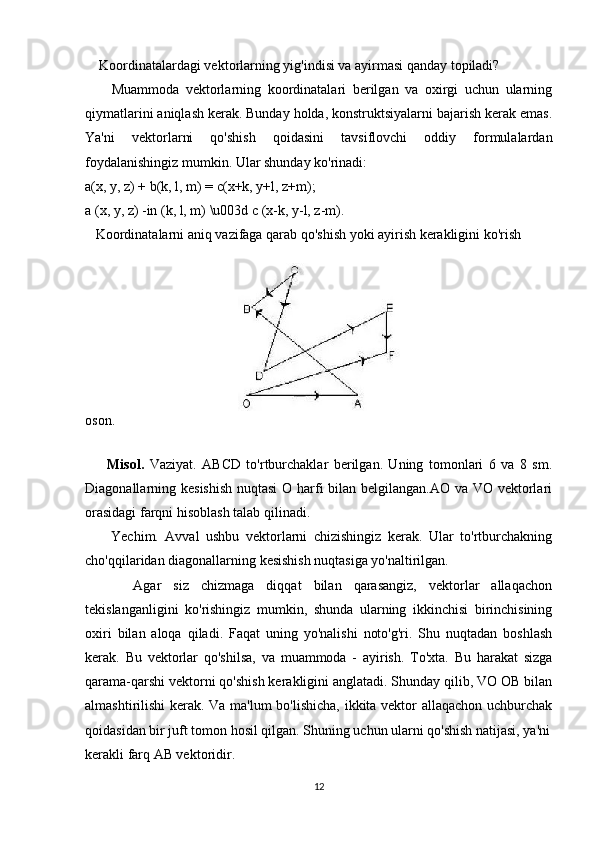 Koordinatalardagi vektorlarning yig'indisi va ayirmasi qanday topiladi?
        Muammoda   vektorlarning   koordinatalari   berilgan   va   oxirgi   uchun   ularning
qiymatlarini aniqlash kerak. Bunday holda, konstruktsiyalarni bajarish kerak emas.
Ya'ni   vektorlarni   qo'shish   qoidasini   tavsiflovchi   oddiy   formulalardan
foydalanishingiz mumkin. Ular shunday ko'rinadi:
a(x, y, z) + b(k, l, m) = c(x+k, y+l, z+m);
a (x, y, z) -in (k, l, m) \u003d c (x-k, y-l, z-m).
   Koordinatalarni aniq vazifaga qarab qo'shish yoki ayirish kerakligini ko'rish 
oson.
    
        Misol.   Vaziyat.   ABCD   to'rtburchaklar   berilgan.   Uning   tomonlari   6   va   8   sm.
Diagonallarning kesishish  nuqtasi  O harfi bilan belgilangan.AO va VO vektorlari
orasidagi farqni hisoblash talab qilinadi.
        Yechim.   Avval   ushbu   vektorlarni   chizishingiz   kerak.   Ular   to'rtburchakning
cho'qqilaridan diagonallarning kesishish nuqtasiga yo'naltirilgan.
        Agar   siz   chizmaga   diqqat   bilan   qarasangiz,   vektorlar   allaqachon
tekislanganligini   ko'rishingiz   mumkin,   shunda   ularning   ikkinchisi   birinchisining
oxiri   bilan   aloqa   qiladi.   Faqat   uning   yo'nalishi   noto'g'ri.   Shu   nuqtadan   boshlash
kerak.   Bu   vektorlar   qo'shilsa,   va   muammoda   -   ayirish.   To'xta.   Bu   harakat   sizga
qarama-qarshi vektorni qo'shish kerakligini anglatadi. Shunday qilib, VO OB bilan
almashtirilishi kerak. Va ma'lum bo'lishicha, ikkita vektor allaqachon uchburchak
qoidasidan bir juft tomon hosil qilgan. Shuning uchun ularni qo'shish natijasi, ya'ni
kerakli farq AB vektoridir.
12