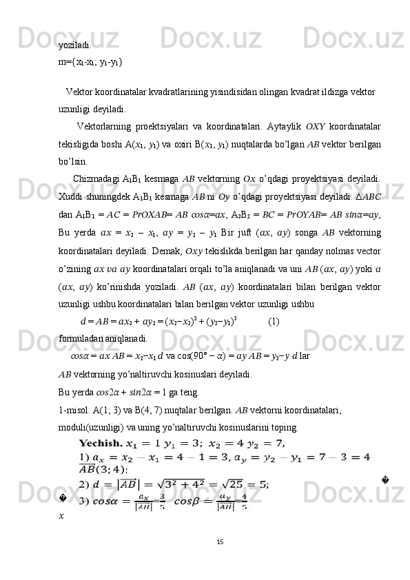 yoziladi.
m={x
1 -x
1 ; y
1 -y
1 }
   
   Vektor koordinatalar kvadratlarining yisindisidan olingan kvadrat ildizga vektor 
uzunligi deyiladi.
        Vektorlarning   proektsiyalari   va   koordinatalari.   Aytaylik   ??????????????????   koordinatalar
tekisligida boshi  A ( ??????
1 ,  ??????
1 ) va oxiri B( ??????
1 ,  ??????
1 ) nuqtalarda bo’lgan  ????????????  vektor berilgan
bo’lsin.
        Chizmadagi
  A
1 B
1   kesmaga   ????????????   vektorning   ????????????   o’qdagi   proyektsiyasi   deyiladi.
Xuddi shuningdek A
1 B
1   kesmaga   ????????????   ni   ????????????   o’qdagi proyektsiyasi deyiladi. ∆ ??????????????????
dan A
1 B
1   =   ????????????   =   ???????????????????????????????????? =   ????????????   ???????????????????????? = ???????????? , A
2 B
2   =   ????????????   =   ???????????????????????????????????? =   ????????????   ???????????????????????? = ???????????? ,
Bu   yerda   ????????????   =   ??????
2   –   ??????
1 ,   ????????????   =   ??????
2   –   ??????
1   Bir   juft   ( ???????????? ,   ???????????? )   songa   ????????????   vektorning
koordinatalari deyiladi. Demak,   ??????????????????  tekislikda berilgan har qanday nolmas vector
o’zining  ????????????   ????????????   ????????????  koordinatalari orqali to’la aniqlanadi va uni  ????????????  ( ???????????? ,  ???????????? ) yoki  ??????
( ???????????? ,   ???????????? )   ko’rinishda   yoziladi.   ????????????   ( ???????????? ,   ???????????? )   koordinatalari   bilan   berilgan   vektor
uzunligi ushbu koordinatalari bilan berilgan vektor uzunligi ushbu 
          ??????  =  ????????????  =  ????????????
2  +  ????????????
2  = ( ??????
2 − ??????
2 ) 2
 + ( ??????
2 − ??????
1 ) 2
             (1)
formuladan aniqlanadi.
      ????????????????????????  =  ????????????   ????????????  =  ??????
2 − ??????
1  ??????  va cos(90° −  ?????? ) =  ????????????   ????????????  =  ??????
2 − ??????   ??????  lar 
????????????  vektorning yo’naltiruvchi kosinuslari deyiladi.
Bu yerda  ?????????????????? 2 ??????  +  ?????????????????? 2 ??????  = 1 ga teng. 
1-misol. A(1; 3) va B(4; 7) nuqtalar berilgan.  ????????????  vektorni koordinatalari,    
moduli(uzunligi) va uning yo’naltiruvchi kosinuslarini toping.
 
???
???
??????
15