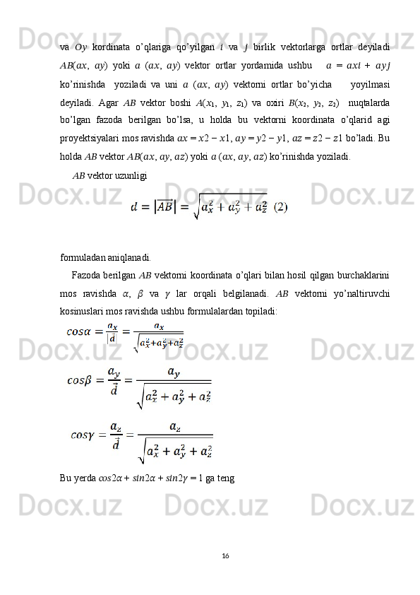 va   ????????????   kordinata   o’qlariga   qo’yilgan   ??????   va   ??????   birlik   vektorlarga   ortlar   deyiladi
???????????? ( ???????????? ,   ???????????? )   yoki   ??????   ( ???????????? ,   ???????????? )   vektor   ortlar   yordamida   ushbu       ??????   =   ??????????????????   +   ??????????????????
ko’rinishda     yoziladi   va   uni   ??????   ( ???????????? ,   ???????????? )   vektorni   ortlar   bo’yicha         yoyilmasi
deyiladi.   Agar   ????????????   vektor   boshi   ?????? ( ??????
1 ,   ??????
1 ,   ??????
1 )   va   oxiri   ?????? ( ??????
2 ,   ??????
2 ,   ??????
2 )     nuqtalarda
bo’lgan   fazoda   berilgan   bo’lsa,   u   holda   bu   vektorni   koordinata   o’qlarid   agi
proyektsiyalari mos ravishda  ????????????  =  ?????? 2 −  ?????? 1,  ????????????  =  ?????? 2 −  ?????? 1,  ????????????  =  ?????? 2 −  ?????? 1 bo’ladi. Bu
holda  ????????????  vektor  ???????????? ( ???????????? ,  ???????????? ,  ???????????? ) yoki  ??????  ( ???????????? ,  ???????????? ,  ???????????? ) ko’rinishda yoziladi.
      ????????????  vektor uzunligi
formuladan aniqlanadi.
     Fazoda berilgan  ????????????  vektorni koordinata o’qlari bilan hosil qilgan burchaklarini
mos   ravishda   ?????? ,   ??????   va   ??????   lar   orqali   belgilanadi.   ????????????   vektorni   yo’naltiruvchi
kosinuslari mos ravishda ushbu formulalardan topiladi:
Bu yerda  ?????????????????? 2 ??????  +  ?????????????????? 2 ??????  +  ?????????????????? 2 ??????  = 1 ga teng
16