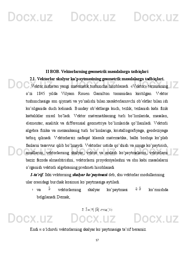 II BOB. Vektorlarning geometrik masalalarga tatbiqlari
2.1. Vektorlar skalyar ko’paytmasining geometrik masalalarga tadbiqlari.
       Vektor nisbatan yangi matematik tushuncha hisoblanadi. «Vektor» terminining
o’zi   1845   yilda   Vilyam   Rouen   Gamilton   tomonidan   kiritilgan.   Vektor
tushunchasiga son qiymati va yo’nalishi bilan xarakterlanuvchi ob’ektlar bilan ish
ko’rilganida   duch   kelinadi.   Bunday   ob’ektlarga   kuch,   tezlik,   tezlanish   kabi   fizik
kattaliklar   misol   bo’ladi.   Vektor   matematikaning   turli   bo’limlarida,   masalan,
elementar,   analitik   va   differensial   geometriya   bo’limlarida   qo’llaniladi.   Vektorli
algebra   fizika   va   mexanikanig   turli   bo’limlariga,   kristallografiyaga,   geodeziyaga
tatbiq   qilinadi.   Vektorlarsiz   nafaqat   klassik   matematika,   balki   boshqa   ko’plab
fanlarni tasavvur qilib bo’lmaydi. Vektorlar ustida qo’shish va songa ko’paytirish,
amallarini,   vektorlarning   skalyar,   vektor   va   aralash   ko’paytmalarini,   vektorlarni
baziz   fazoda   almashtirishni,   vektorlarni   proyeksiyalashni   va   shu   kabi   masalalarni
o’rganish vektorli algebraning predmeti hisoblanadi
    1-ta’rif.   Ikki vektorning  skalyar ko`paytmasi  deb, shu vektorlar modullarining 
ular orasidagi burchak kosinusi ko`paytmasiga aytiladi.
va     vektorlarning   skalyar   ko’paytmasi     ko’rinishda
belgilanadi.Demak,
 
    
    Endi  n  o`lchovli vektorlarning skalyar ko`paytmasiga ta’rif beramiz.
17 