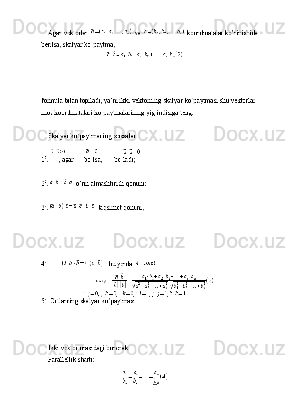     Agar vektorlar   va   koordinatalar ko’rinishida 
berilsa, skalyar ko’paytma;
 
 
formula bilan topiladi, ya’ni ikki vektorning skalyar ko`paytmasi shu vektorlar 
mos koordinatalari ko`paytmalarining yig`indisiga teng.
 
    Skalyar ko`paytmaning xossalari.
 
1 0
.      , agar      bo’lsa,       bo’ladi;
 
2 0
. -o’rin almashtirish qonuni;
 
3 0
. -taqsimot qonuni;
 
4 0
. bu yerda  .
5 0
. Ortlarning skalyar ko’paytmasi:
 
 
    Ikki vektor orasidagi burchak:
    Parallellik sharti:
 
18 