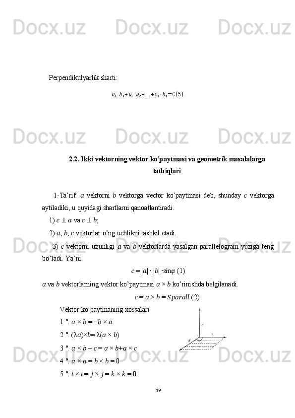  
    Perpendikulyarlik sharti:
 
2.2. Ikki vektorning vektor ko’paytmasi va geometrik masalalarga
tatbiqlari
        1-Ta’rif.   ??????   vektorni   ??????   vektorga   vector   ko’paytmasi   deb,   shunday   ??????   vektorga
aytiladiki, u quyidagi shartlarni qanoatlantiradi. 
    1)  ??????   ⊥   ??????  va  ??????   ⊥   ?????? ; 
    2)  ?????? ,  ?????? ,  ??????  vektorlar o’ng uchlikni tashkil etadi. 
        3)   ??????   vektorni   uzunligi   ??????   va   ??????   vektorlarda   yasalgan   parallelogram   yuziga   teng
bo’ladi. Ya’ni 
??????  = | ?????? | ∙ | ?????? | ∙sin ??????  (1)
??????  va  ??????  vektorlarning vektor ko’paytmasi  ??????  ×  ??????  ko’rinishda belgilanadi. 
??????  =  ??????  ×  ??????  =  ??????????????????????????????????????????  (2)
Vektor ko’paytmaning xossalari       
1 °.  ??????  ×  ??????  = − ??????  ×  ??????  
2 °. ( λ ?????? )× ?????? =  λ ( ??????  ×  ?????? ) 
3 °.  ??????  ×  ??????  +  ??????  =  ??????  ×  ?????? + ??????  ×  ??????  
4 °.  ??????  ×  ??????  =  ??????  ×  ??????  = 0 
5 °.  ??????  ×  ??????  =  ??????  ×  ??????  =  ??????  ×  ??????  = 0
19 