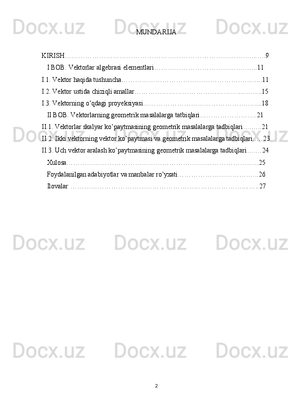 MUNDARIJA 
KIRISH…………………………………………………………………….…...….9
   I BOB.  Vektorlar algebrasi  elementlari……………………………….……...11 
I.1. Vektor haqida tushuncha……………………………………………….….....11
I.2. Vektor ustida chiziqli amallar……………………………………….....….....15 
I.3. Vektorning o’qdagi proyeksiyasi……………………………………….…....18 
   II BOB. Vektorlarning geometrik masalalarga tatbiqlari………………….…21
II.1. Vektorlar skalyar ko’paytmasining geometrik masalalarga tadbiqlari….…..21
II.2. Ikki vektorning vektor ko’paytmasi va geometrik masalalarga tadbiqlari.….23
II.3. Uch vektor aralash ko’paytmasining geometrik masalalarga tadbiqlari….…24 
   Xulosa……………………………………………….………………………...25
   Foydalanilgan adabiyotlar va manbalar ro’yxati……………………………...26
   Ilovalar …………………………………………………………………....…..27
2 