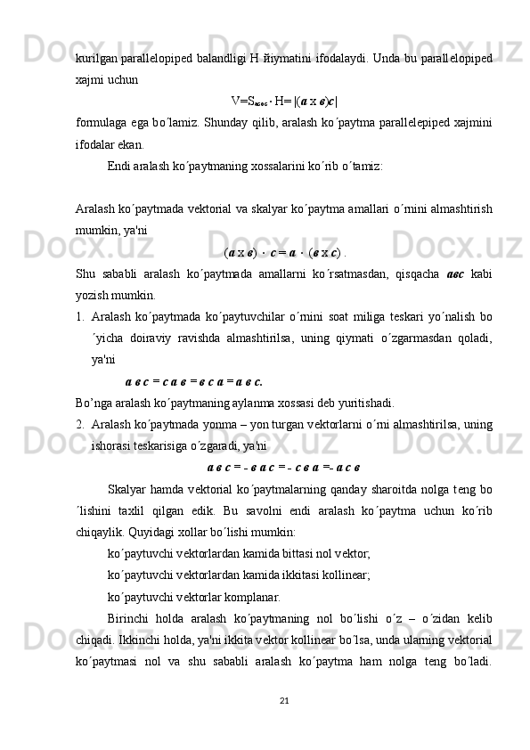 kurilgan parall е lopip е d balandligi H   й iymatini ifodalaydi. Unda bu parall е lopip е d
xajmi uchun
V=S
асос × H= |( а   х   в ) c |
formulaga ega b о ¢ lamiz. Shunday qilib, aralash ko ¢ paytma parall е l е pip е d xajmini
ifodalar ekan.
Endi aralash ko ¢ paytmaning xossalarini ko ¢ rib o ¢ tamiz:
Aralash ko ¢ paytmada v е ktorial va skalyar ko ¢ paytma amallari o ¢ rnini almashtirish
mumkin, ya'ni
 ( а   х   в )  ×   с  =  а   ×  ( в   х   с ) .
Shu   sababli   aralash   ko ¢ paytmada   amallarni   ko ¢ rsatmasdan,   qisqacha   a вс   kabi
yozish mumkin.
1. Aralash   ko ¢ paytmada   ko ¢ paytuvchilar   o ¢ rnini   soat   miliga   t е skari   yo ¢ nalish   bo
¢ yicha   doiraviy   ravishda   almashtirilsa,   uning   qiymati   o ¢ zgarmasdan   qoladi,
ya'ni 
                  а в с = с а в = в с а = а в с.
Bo’nga aralash ko ¢ paytmaning aylanma xossasi d е b yuritishadi.
2. Aralash ko ¢ paytmada yonma – yon turgan v е ktorlarni o ¢ rni almashtirilsa, uning
ishorasi t е skarisiga o ¢ zgaradi, ya'ni
а в с = - в а с = - с в а =- а с в
Skalyar   hamda   v е ktorial   ko ¢ paytmalarning   qanday   sharoitda   nolga   t е ng   bo
¢ lishini   taxlil   qilgan   edik.   Bu   savolni   endi   aralash   ko ¢ paytma   uchun   ko ¢ rib
chiqaylik. Quyidagi xollar bo ¢ lishi mumkin: 
ko ¢ paytuvchi v е ktorlardan kamida bittasi nol v е ktor;
ko ¢ paytuvchi v е ktorlardan kamida ikkitasi kollin е ar;
ko ¢ paytuvchi v е ktorlar komplanar. 
Birinchi   holda   aralash   ko ¢ paytmaning   nol   bo ¢ lishi   o ¢ z   –   o ¢ zidan   k е lib
chiqadi. Ikkinchi holda, ya'ni ikkita v е ktor kollin е ar bo ¢ lsa, unda ularning v е ktorial
ko ¢ paytmasi   nol   va   shu   sababli   aralash   ko ¢ paytma   ham   nolga   t е ng   bo ¢ ladi.
21 