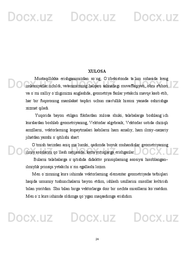 XULOSA
        Mustaqillikka   erishganimizdan   so ` ng ,   O ` zbekistonda   ta ` lim   sohasida   keng
imkoniyatlar   ochildi ,  vatanimizning   halqaro   sahnadagi   muvaffaqiyati ,  obru   e ' tibori
va   o ` rni   milliy   o ` zligimizni   anglashda ,  geometriya   fanlar   yetakchi   mavqe   kasb   etib ,
har   bir   fuqoroning   mamlakat   taqdiri   uchun   mas ' ullik   hissini   yanada   oshirishga
xizmat   qiladi . 
        Yuqorida   bayon   etilgan   fikrlardan   xulosa   shuki ,   talabalarga   boshlang ` ich
kurslardan   boshlab   geometriyaning ,   Vektorlar   algebraik ,   Vektorlar   ustida   chiziqli
amzllarni ,   vektorlarning   kupaytmalari   kabilarni   ham   amaliy ,   ham   ilmiy – nazariy
jihatdan   yaxshi   o ` qitilishi   shart . 
        O ` tmish   tarixdan   aniq   ma ` lumki ,   qadimda   buyuk   muhandislar   geometriyaning
ilmiy   asoslarini   qo ` llash   natijasida ,  katta   yutuqlarga   erishganlar . 
        Bularni   talabalarga   o`qitishda   didaktiv   prinsiplarning   asosiysi   hisoblangan–
ilmiylik prinsipi yetakchi o`rin egallashi lozim. 
        Men   o`zimning   kurs   ishimda   vektorlarning   elementar   geometriyada   tatbiqlari
haqida   umumiy   tushunchalarni   bayon   etdim,   ishlash   usullarini   misollar   keltirish
bilan  yoritdim.  Shu  bilan  birga   vektorlarga  doir   bir  nechta  misollarni  ko`rsatdim.
Men o`z kurs ishimda oldimga qo`ygan maqsadimga erishdim.
24