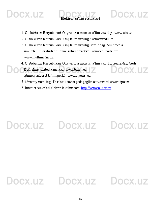 Elektron ta’lim resurslari
1 . O’zbekiston Respublikasi Oliy va urta maxsus ta’lim vazirligi :  www.edu.uz .
2 . O’zbekiston Respublikasi Xalq talim vazirligi :  www.uzedu.uz .
3. O’zbekiston Respublikasi Xalq talim vazirligi xuzuridagi Multimedia     
   umumta’lim dasturlarini ruvojlantirishmarkazi:  www.eduportal.uz .   
    www.multimedia.uz .
4. O’zbekiston Respublikasi Oliy va urta maxsus ta’lim vazirligi xuzuridagi bosh   
    Bosh ilmiy-metodik markaz:  www.bimm.uz .
   Ijtimoiy axborot ta’lim portal:  www.ziyonet.uz .
5. Nizomiy nomidagi Toshkent davlat pedagogika universiteti  www.tdpu.uz . 
6. Internet resurslari elekton kutubxonasi:  http://    www.allbest.ru    .
   
 
26 