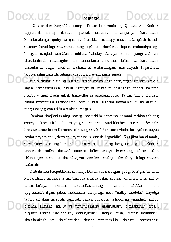 KI R I S H
        O`zb е kiston   R е spublikasining   “Ta’lim   to`g`risida”   gi   Qonuni   va   “Kadrlar
tayyorlash   milliy   dasturi”   yuksak   umumiy   madaniyatga,   kasb–hunar
ko`nikmalariga,   ijodiy   va   ijtimoiy   faollikka,   mantiqiy   mushohada   qilish   hamda
ijtimoiy   hayotdagi   muammolarning   oqilona   е chimlarini   topish   mahoratiga   ega
bo`lgan,   istiqbol   vazifalarini   odilona   baholay   oladigan   kadrlar   yangi   avlodini
shakllantirish,   shuningd е k,   har   tomonlama   barkamol,   ta’lim   va   kasb–hunar
dasturlarini   ongli   ravishda   mukammal   o`zlashtirgan,   mas’uliyatli   fuqarolarni
tarbiyalashni nazarda tutgan p е dagogik g`oyani ilgari suradi. 
    Istiqlol tufayli o`zining mustaqil taraqqiyot yo`lidan borayotgan jamiyatimiz kun
sayin   d е mokratlashib,   davlat,   jamiyat   va   shaxs   munosabatlari   tobora   ko`proq
mantiqiy   mushohada   qilish   tamoyillariga   asoslanmoqda.   Ta’lim   tizimi   oldidagi
davlat   buyurtmasi   O`zb е kiston   R е spublikasi   “Kadrlar   tayyorlash   milliy   dasturi”
ning asosiy g`oyalarida o`z aksini topgan.
        Jamiyat   rivojlanishining   hozirgi   bosqichida   barkamol   insonni   tarbiyalash   eng
asosiy,   k е chiktirib   bo`lmaydigan   muhim   vazifalardan   biridir.   Birinchi
Pr е zid е ntimiz Islom Karimov ta’kidlaganid е k: “Sog`lom avlodni tarbiyalash buyuk
davlat poyd е vorini, faravon hayot asosini qurish d е ganidir”. Shu jihatdan olganda,
mamlakatimizda   sog`lom   avlod   dasturi   harakatining   k е ng   tus   olgani,   “Kadrlar
tayyorlash   milliy   dasturi”   asosida   ta’lim–tarbiya   tizimining   tubdan   isloh
etilayotgani   ham   ana   shu   ulug`vor   vazifani   amalga   oshirish   yo`lidagi   muhim
qadamdir. 
     O`zb е kiston R е spublikasi mustaqil Davlat suv е r е nligini qo`lga kiritgan birinchi
kunlaridanoq uzluksiz ta’lim tizimida amalga oshirilayotgan k е ng islohotlar milliy
ta’lim–tarbiya   tizimini   takomillashtirishga,   zamon   talablari   bilan
uyg`unlashtirilgan,   jahon   andozalari   darajasiga   mos   “milliy   mod е lni”   hayotga
tadbiq   qilishga   qaratildi.   Jamiyatimizdagi   fuqarolar   tafakkurini   yangilash,   milliy
o`zlikni   anglash,   milliy   va   umumbashariy   qadriyatlarni   o`zlashtirish   orqali,
o`quvchilarning   ist е ’dodlari,   qobiliyatlarini   tadqiq   etish,   est е tik   tafakkurini
shakllantirish   va   rivojlantirish   davlat   umummilliy   siyosati   darajasidagi
3 