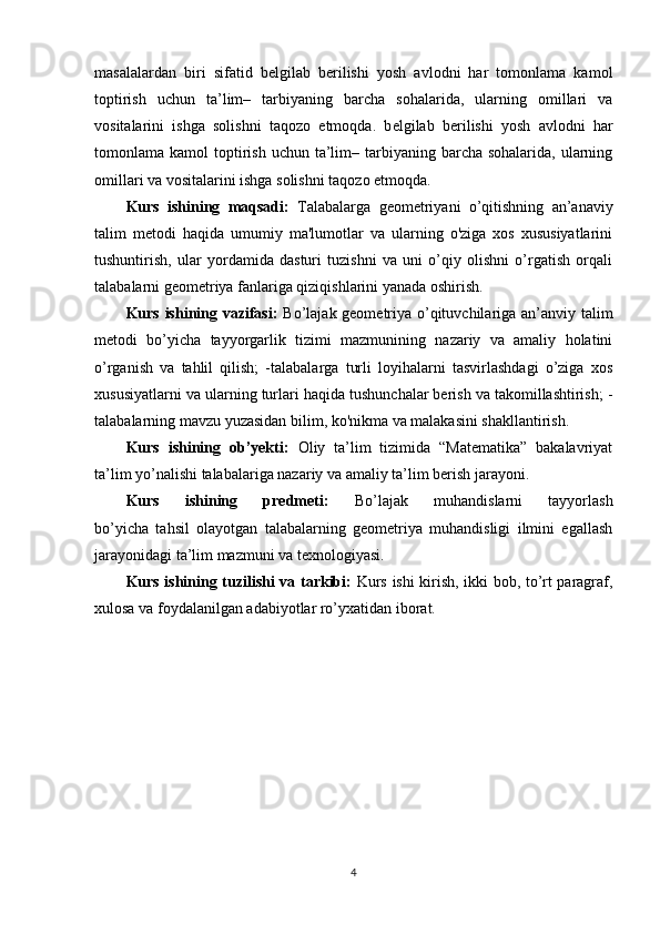 masalalardan   biri   sifatid   b е lgilab   b е rilishi   yosh   avlodni   har   tomonlama   kamol
toptirish   uchun   ta’lim–   tarbiyaning   barcha   sohalarida,   ularning   omillari   va
vositalarini   ishga   solishni   taqozo   etmoqda.   b е lgilab   b е rilishi   yosh   avlodni   har
tomonlama kamol   toptirish  uchun  ta’lim–  tarbiyaning  barcha sohalarida,  ularning
omillari va vositalarini ishga solishni taqozo etmoqda. 
Kurs   ishining   maqsadi:   Talabalarga   geometriyani   o’qitishning   an’anaviy
talim   metodi   haqida   umumiy   ma'lumotlar   va   ularning   o'ziga   xos   xususiyatlarini
tushuntirish,   ular   yordamida   dasturi   tuzishni   va   uni   o’qiy   olishni   o’rgatish   orqali
talabalarni geometriya fanlariga qiziqishlarini yanada oshirish.
Kurs ishining vazifasi:   Bo’lajak geometriya o’qituvchilariga an’anviy talim
metodi   bo’yicha   tayyorgarlik   tizimi   mazmunining   nazariy   va   amaliy   holatini
o’rganish   va   tahlil   qilish;   -talabalarga   turli   loyihalarni   tasvirlashdagi   o’ziga   xos
xususiyatlarni va   ularning turlari haqida tushunchalar berish va takomillashtirish; -
talabalarning mavzu yuzasidan bilim, ko'nikma va malakasini shakllantirish.
Kurs   ishining   ob’yekti:   Oliy   ta’lim   tizimida   “Matematika”   bakalavriyat
ta’lim yo’nalishi talabalariga nazariy va amaliy ta’lim berish jarayoni.
Kurs   ishining   predmeti:   Bo’lajak   muhandislarni   tayyorlash
bo’yicha   tahsil   olayotgan   talabalarning   geometriya   muhandisligi   ilmini   egallash
jarayonidagi ta’lim mazmuni va texnologiyasi.
Kurs ishining tuzilishi va tarkibi:   Kurs ishi kirish, ikki bob, to’rt paragraf,
xulosa va foydalanilgan adabiyotlar ro’yxatidan iborat.
4 