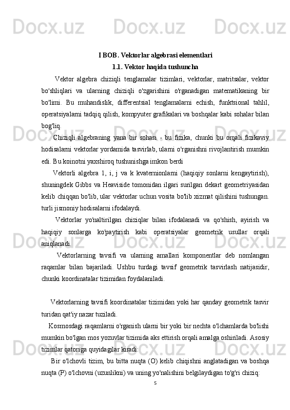 I BOB. Vektorlar algebrasi elementlari
1.1. Vektor haqida tushuncha
        Vektor   algebra   chiziqli   tenglamalar   tizimlari,   vektorlar,   matritsalar,   vektor
bo'shliqlari   va   ularning   chiziqli   o'zgarishini   o'rganadigan   matematikaning   bir
bo'limi.   Bu   muhandislik,   differentsial   tenglamalarni   echish,   funktsional   tahlil,
operatsiyalarni tadqiq qilish, kompyuter grafikalari va boshqalar kabi sohalar bilan
bog'liq.
        Chiziqli   algebraning   yana   bir   sohasi   -   bu   fizika,   chunki   bu   orqali   fizikaviy
hodisalarni vektorlar yordamida tasvirlab, ularni o'rganishni rivojlantirish mumkin
edi. Bu koinotni yaxshiroq tushunishga imkon berdi
        Vektorli   algebra   1,   i,   j   va   k   kvaternionlarni   (haqiqiy   sonlarni   kengaytirish),
shuningdek Gibbs va Heaviside tomonidan ilgari  surilgan dekart  geometriyasidan
kelib chiqqan bo'lib, ular vektorlar uchun vosita bo'lib xizmat qilishini tushungan.
turli jismoniy hodisalarni ifodalaydi.
        Vektorlar   yo'naltirilgan   chiziqlar   bilan   ifodalanadi   va   qo'shish,   ayirish   va
haqiqiy   sonlarga   ko'paytirish   kabi   operatsiyalar   geometrik   usullar   orqali
aniqlanadi.
        Vektorlarning   tavsifi   va   ularning   amallari   komponentlar   deb   nomlangan
raqamlar   bilan   bajariladi.   Ushbu   turdagi   tavsif   geometrik   tasvirlash   natijasidir,
chunki koordinatalar tizimidan foydalaniladi.
       Vektorlarning tavsifi koordinatalar tizimidan yoki har qanday geometrik tasvir
turidan qat'iy nazar tuziladi.
    Kosmosdagi raqamlarni o'rganish ularni bir yoki bir nechta o'lchamlarda bo'lishi
mumkin bo'lgan mos yozuvlar tizimida aks ettirish orqali amalga oshiriladi. Asosiy
tizimlar qatoriga quyidagilar kiradi:
        Bir   o'lchovli   tizim,  bu   bitta   nuqta   (O)   kelib   chiqishni   anglatadigan   va  boshqa
nuqta (P) o'lchovni (uzunlikni) va uning yo'nalishini belgilaydigan to'g'ri chiziq:
5