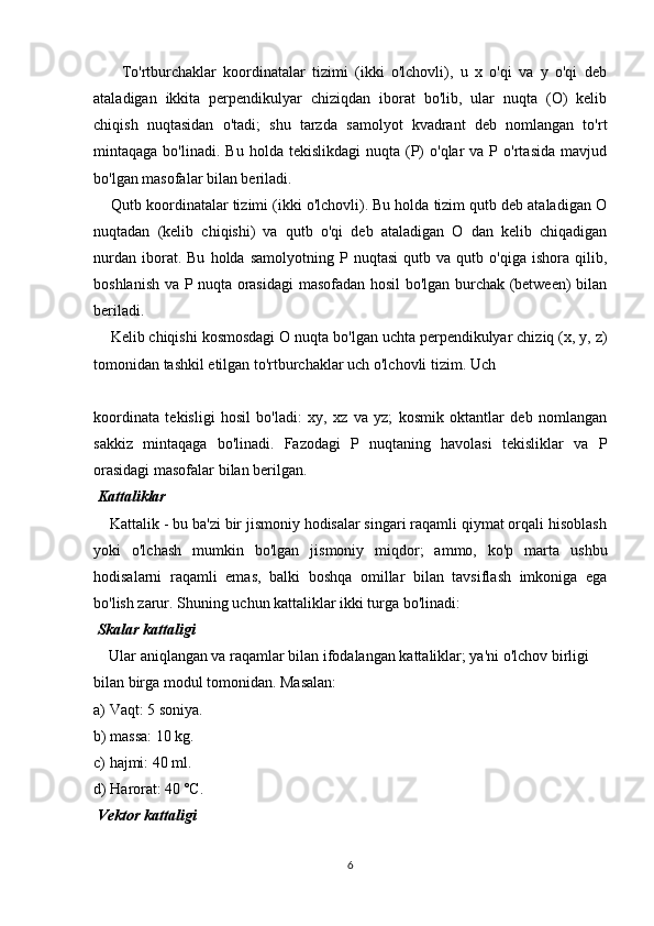         To'rtburchaklar   koordinatalar   tizimi   (ikki   o'lchovli),   u   x   o'qi   va   y   o'qi   deb
ataladigan   ikkita   perpendikulyar   chiziqdan   iborat   bo'lib,   ular   nuqta   (O)   kelib
chiqish   nuqtasidan   o'tadi;   shu   tarzda   samolyot   kvadrant   deb   nomlangan   to'rt
mintaqaga  bo'linadi.  Bu   holda  tekislikdagi  nuqta  (P)  o'qlar  va  P  o'rtasida   mavjud
bo'lgan masofalar bilan beriladi.
    Qutb koordinatalar tizimi (ikki o'lchovli). Bu holda tizim qutb deb ataladigan O
nuqtadan   (kelib   chiqishi)   va   qutb   o'qi   deb   ataladigan   O   dan   kelib   chiqadigan
nurdan   iborat.  Bu   holda   samolyotning  P   nuqtasi   qutb  va   qutb  o'qiga   ishora   qilib,
boshlanish va P nuqta orasidagi  masofadan hosil bo'lgan burchak (between) bilan
beriladi.
    Kelib chiqishi kosmosdagi O nuqta bo'lgan uchta perpendikulyar chiziq (x, y, z)
tomonidan tashkil etilgan to'rtburchaklar uch o'lchovli tizim. Uch 
koordinata   tekisligi   hosil   bo'ladi:   xy,   xz   va   yz;   kosmik   oktantlar   deb   nomlangan
sakkiz   mintaqaga   bo'linadi.   Fazodagi   P   nuqtaning   havolasi   tekisliklar   va   P
orasidagi masofalar bilan berilgan.
 Kattaliklar
    Kattalik - bu ba'zi bir jismoniy hodisalar singari raqamli qiymat orqali hisoblash
yoki   o'lchash   mumkin   bo'lgan   jismoniy   miqdor;   ammo,   ko'p   marta   ushbu
hodisalarni   raqamli   emas,   balki   boshqa   omillar   bilan   tavsiflash   imkoniga   ega
bo'lish zarur. Shuning uchun kattaliklar ikki turga bo'linadi:
 Skalar kattaligi
    Ular aniqlangan va raqamlar bilan ifodalangan kattaliklar; ya'ni o'lchov birligi 
bilan birga modul tomonidan. Masalan:
a) Vaqt: 5 soniya.
b) massa: 10 kg.
c) hajmi: 40 ml.
d) Harorat: 40 ºC.
 Vektor kattaligi
6 