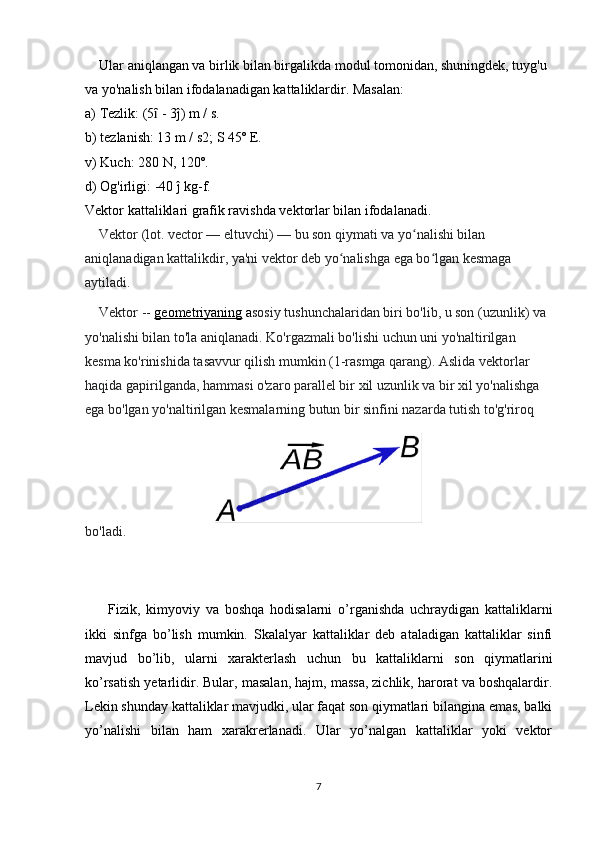     Ular aniqlangan va birlik bilan birgalikda modul tomonidan, shuningdek, tuyg'u 
va yo'nalish bilan ifodalanadigan kattaliklardir. Masalan:
a) Tezlik: (5  - 3ĵ) m / s.ȋ
b) tezlanish: 13 m / s2; S 45º E.
v) Kuch: 280 N, 120º.
d) Og'irligi: -40 ĵ kg-f.
Vektor kattaliklari grafik ravishda vektorlar bilan ifodalanadi.
    Vektor (lot. vector — eltuvchi) — bu son qiymati va yo nalishi bilan 	
ʻ
aniqlanadigan kattalikdir, ya'ni vektor deb yo nalishga ega bo lgan kesmaga 	
ʻ ʻ
aytiladi.
    Vektor --  geometriyaning  a sosiy tushunchalaridan biri bo'lib, u son (uzunlik) va 
yo'nalishi bilan to'la aniqlanadi. Ko'rgazmali bo'lishi uchun uni yo'naltirilgan 
kesma ko'rinishida tasavvur qilish mumkin (1-rasmga qarang). Aslida vektorlar 
haqida gapirilganda, hammasi o'zaro parallel bir xil uzunlik va bir xil yo'nalishga 
ega bo'lgan yo'naltirilgan kesmalarning butun bir sinfini nazarda tutish to'g'riroq 
bo'ladi.  
        Fizik,   kimyoviy   va   boshqa   hodisalarni   o’rganishda   uchraydigan   kattaliklarni
ikki   sinfga   bo’lish   mumkin.   Skalalyar   kattaliklar   deb   ataladigan   kattaliklar   sinfi
mavjud   bo’lib,   ularni   xarakterlash   uchun   bu   kattaliklarni   son   qiymatlarini
ko’rsatish yetarlidir. Bular, masalan, hajm, massa, zichlik, harorat va boshqalardir.
Lekin shunday kattaliklar mavjudki, ular faqat son qiymatlari bilangina emas, balki
yo’nalishi   bilan   ham   xarakrerlanadi.   Ular   yo’nalgan   kattaliklar   yoki   vektor
7 