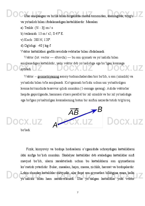 Ular aniqlangan va birlik bilan birgalikda modul tomonidan, shuningdek, tuyg'u 
va yo'nalish bilan ifodalanadigan kattaliklardir. Masalan:
a) Tezlik: (5  - 3ĵ) m / s.ȋ
b) tezlanish: 13 m / s2; S 45º E.
v) Kuch: 280 N, 120º.
d) Og'irligi: -40 ĵ kg-f.
Vektor kattaliklari grafik ravishda vektorlar bilan ifodalanadi.
    Vektor (lot. vector — eltuvchi) — bu son qiymati va yo nalishi bilan 	
ʻ
aniqlanadigan kattalikdir, ya'ni vektor deb yo nalishga ega bo lgan kesmaga 	
ʻ ʻ
aytiladi.
    Vektor --  geometriyaning  a sosiy tushunchalaridan biri bo'lib, u son (uzunlik) va 
yo'nalishi bilan to'la aniqlanadi. Ko'rgazmali bo'lishi uchun uni yo'naltirilgan 
kesma ko'rinishida tasavvur qilish mumkin (1-rasmga qarang). Aslida vektorlar 
haqida gapirilganda, hammasi o'zaro parallel bir xil uzunlik va bir xil yo'nalishga 
ega bo'lgan yo'naltirilgan kesmalarning butun bir sinfini nazarda tutish to'g'riroq 
bo'ladi.  
        Fizik,   kimyoviy   va   boshqa   hodisalarni   o’rganishda   uchraydigan   kattaliklarni
ikki   sinfga   bo’lish   mumkin.   Skalalyar   kattaliklar   deb   ataladigan   kattaliklar   sinfi
mavjud   bo’lib,   ularni   xarakterlash   uchun   bu   kattaliklarni   son   qiymatlarini
ko’rsatish yetarlidir. Bular, masalan, hajm, massa, zichlik, harorat va boshqalardir.
Lekin shunday kattaliklar mavjudki, ular faqat son qiymatlari bilangina emas, balki
yo’nalishi   bilan   ham   xarakrerlanadi.   Ular   yo’nalgan   kattaliklar   yoki   vektor
7