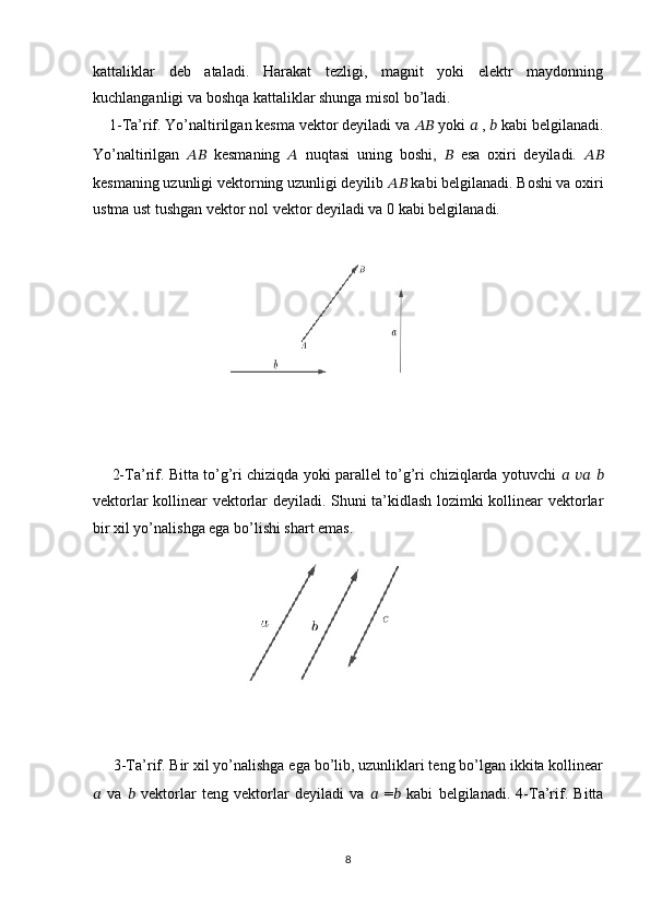 kattaliklar   deb   ataladi.   Harakat   tezligi,   magnit   yoki   elektr   maydonning
kuchlanganligi va boshqa kattaliklar shunga misol bo’ladi. 
    1-Ta’rif. Yo’naltirilgan kesma vektor deyiladi va  ????????????  yoki  ??????  ,  ??????  kabi belgilanadi.
Yo’naltirilgan   ????????????   kesmaning   ??????   nuqtasi   uning   boshi,   ??????   esa   oxiri   deyiladi.   ????????????
kesmaning uzunligi vektorning uzunligi deyilib  ????????????  kabi belgilanadi. Boshi va oxiri
ustma ust tushgan vektor nol vektor deyiladi va 0 kabi belgilanadi.
       2-Ta’rif. Bitta to’g’ri chiziqda yoki parallel to’g’ri chiziqlarda yotuvchi   ??????   ????????????   ??????
vektorlar kollinear vektorlar deyiladi. Shuni ta’kidlash lozimki kollinear vektorlar
bir xil yo’nalishga ega bo’lishi shart emas.     
     3-Ta’rif. Bir xil yo’nalishga ega bo’lib, uzunliklari teng bo’lgan ikkita kollinear
??????   va   ??????   vektorlar   teng   vektorlar   deyiladi   va   ??????   = ??????   kabi   belgilanadi.   4-Ta’rif.   Bitta
8 