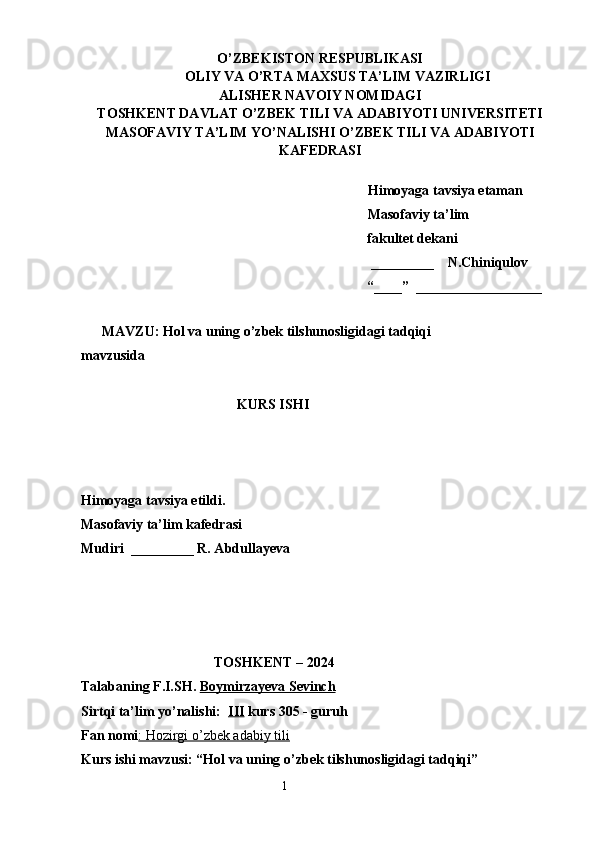 O’ZBEKISTON RESPUBLIKASI
OLIY VA O’RTA MAXSUS TA’LIM VAZIRLIGI
ALISHER NAVOIY NOMIDAGI
TOSHKENT DAVLAT O’ZBEK TILI VA ADABIYOTI UNIVERSITETI
MASOFAVIY TA’LIM YO’NALISHI O’ZBEK TILI VA ADABIYOTI
KAFEDRASI       
   
   Himoyaga tavsiya etaman
           Masofaviy ta’lim 
                 fakultet dekani
                                                         _________    N.Chiniqulov   
                                                        “____”  __________________
               
      MAVZU:  Hol va uning o’zbek tilshunosligidagi tadqiqi 
mavzusida
KURS ISHI
Himoyaga tavsiya etildi. 
Masofaviy ta’lim kafedrasi
Mudiri  _________ R. Abdullayeva
                                            
                                 
                                      TOSHKENT – 2024
Talabaning F.I.SH.   Boymirzayeva Sevinch
Sirtqi ta’lim yo’nalishi:   III  kurs 305 - guruh 
Fan nomi : Hozirgi o’zbek adabiy tili
Kurs ishi mavzusi: “Hol va uning o’zbek tilshunosligidagi tadqiqi”
                                                                    1 