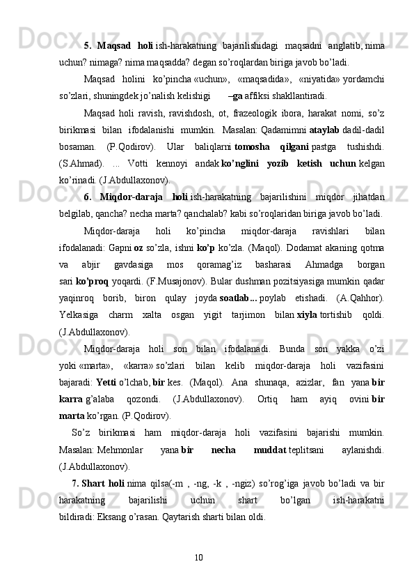 5.   Maqsad   holi   ish-harakatning   bajarilishidagi   maqsadni   anglatib,   nima
uchun? nimaga? nima maqsadda?   degan so’roqlardan biriga javob bo’ladi.
Maqsad   holini   ko’pincha   «uchun»,   «maqsadida»,   «niyatida»   yordamchi
so’zlari, shuningdek jo’nalish kelishigi              – ga   affiksi shakllantiradi.
Maqsad   holi   ravish,   ravishdosh,   ot,   frazeologik   ibora,   harakat   nomi,   so’z
birikmasi   bilan   ifodalanishi   mumkin.   Masalan:   Qadamimni   ataylab   dadil-dadil
bosaman.   (P.Qodirov).   Ular   baliqlarni   tomosha   qilgani   pastga   tushishdi.
(S.Ahmad).   ...   Votti   kennoyi   andak   ko’nglini   yozib   ketish   uchun   kelgan
ko’rinadi. (J.Abdullaxonov).
6.   Miqdor-daraja   holi   ish-harakatning   bajarilishini   miqdor   jihatdan
belgilab, qancha? necha marta? qanchalab? kabi so’roqlaridan biriga javob bo’ladi.
Miqdor-daraja   holi   ko’pincha   miqdor-daraja   ravishlari   bilan
ifodalanadi:   Gapni   oz   so’zla,   ishni   ko’p   ko’zla.   (Maqol).   Dodamat   akaning   qotma
va   abjir   gavdasiga   mos   qoramag’iz   basharasi   Ahmadga   borgan
sari   ko’proq   yoqardi. (F.Musajonov). Bular dushman pozitsiyasiga mumkin qadar
yaqinroq   borib,   biron   qulay   joyda   soatlab...   poylab   etishadi.   (A.Qahhor).
Yelkasiga   charm   xalta   osgan   yigit   tarjimon   bilan   xiyla   tortishib   qoldi.
(J.Abdullaxonov).
Miqdor-daraja   holi   son   bilan   ifodalanadi.   Bunda   son   yakka   o’zi
yoki   «marta»,   «karra»   so’zlari   bilan   kelib   miqdor-daraja   holi   vazifasini
bajaradi:   Yetti   o’lchab,   bir   kes.   (Maqol).   Ana   shunaqa,   azizlar,   fan   yana   bir
karra   g’alaba   qozondi.   (J.Abdullaxonov).   Ortiq   ham   ayiq   ovini   bir
marta   ko’rgan. (P.Qodirov).
So’z   birikmasi   ham   miqdor-daraja   holi   vazifasini   bajarishi   mumkin.
Masalan:   Mehmonlar   yana   bir   necha   muddat   teplitsani   aylanishdi.
(J.Abdullaxonov).
7 .   S hart   holi   nima   qilsa(-m   ,   -ng,   -k   ,   -ngiz)   so’rog’iga   javob   bo’ladi   va   bir
harakatning   bajarilishi   uchun   shart   bo’lgan   ish-harakatni
bildiradi:   Eksang   o’rasan.   Qaytarish sharti bilan   oldi.
                                                                  10 