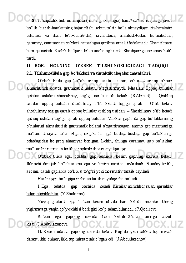 8 . To’siqsizlik holi nima qilsa (-m, -ng, -k , -ngiz) ham//-da? so’roqlariga javob
bo’lib, bir ish-harakatning bajari¬lishi uchun to’siq bo’la olmaydigan ish-harakatni
bildiradi   va   shart   fе’li+ham//-da),   ravishdosh,   sifatdosh+bilan   ko’makchisi,
qaramay, qaramasdan so’zlari qatnashgan qurilma orqali ifodalanadi: Chaqirilmasa
ham qatnashdi. Kichik bo’lgani bilan ancha og’ir edi. Shoshganiga qaramay kutib
turdi .
II   BOB.   HOLNING   O`ZBEK   TILSHUNOSLIGIDAGI   TADQIQI  
2.1. Tilshunoslikda gap bo’laklari va sintaktik aloqalar masalalari . 
O’zbek   tilida   gap   bo’laklarining   tartibi,   asosan,   erkin.   Ularning   o’rnini
almashtirish   odatda   grammatik   holatni   o’zgartirmaydi.   Masalan:   Oppoq   bulutlar
qishloq   ustidan   shoshilmay,   tog`ga   qarab   o’tib   ketadi.   (S.Ahmad).     -   Qishloq
ustidan   oppoq   bulutlar   shoshilmay   o’tib   ketadi   tog`ga   qarab.   -   O’tib   ketadi
shoshilmay tog`ga qarab oppoq bulutlar qishloq ustidan. – Shoshilmay o’tib ketadi
qishoq   ustidan   tog`ga   qarab   oppoq   bulutlar.   Mazkur   gaplarda   gap   bo’laklarining
o’rinlarini almashtirish grammatik holatni o’zgartirmagan, ammo gap mazmuniga
ma’lum   darajada   ta’sir   etgan,   negaki   har   gal   boshqa-boshqa   gap   bo’laklariga
odatdagidan   ko’proq   ahamiyat   berilgan.   Lekin,   shunga   qaramay,   gap   bo’laklari
ma’lum bir normativ tartibda joylashish xususiyatiga ega.
O’zbek   tilida   ega,   odatda,   gap   boshida,   kesim   gapning   oxirida   keladi.
Ikkinchi   darajali   bo’laklar   esa   ega   va   kesim   orasida   joylashadi.   Bunday   tartib,
asosan, darak gaplarda bo’lib, u   to’g’ri   yoki   normativ   tartib   deyiladi.
Har bir gap bo’lagiga nisbatan tartib quyidagicha bo’ladi:
I.   Ega,   odatda,   gap   boshida   keladi:   Kishilar   mirishkor   raisni   qarsaklar
bilan   olqishladilar . (Y.Shukurov).
Yoyiq   gaplarda   ega   ba’zan   kesim   oldida   ham   kelishi   mumkin:   Uning
yigirmataga yaqin qo’y-echkisi borligini ko’p   odam   bilar edi . (P.Qodirov).
Ba’zan   ega   gapning   oxirida   ham   keladi:   G’o’za   umriga   zavol-
ku   u.   (J.Abdullaxonov).
II.   Kesim   odatda   gapning   oxirida   keladi:   Bog’da   yetti-sakkiz   tup   mevali
daraxt, ikki chinor, ikki tup mirzaterak   o’sgan edi.   (J.Abdullaxonov).
                                                                  11