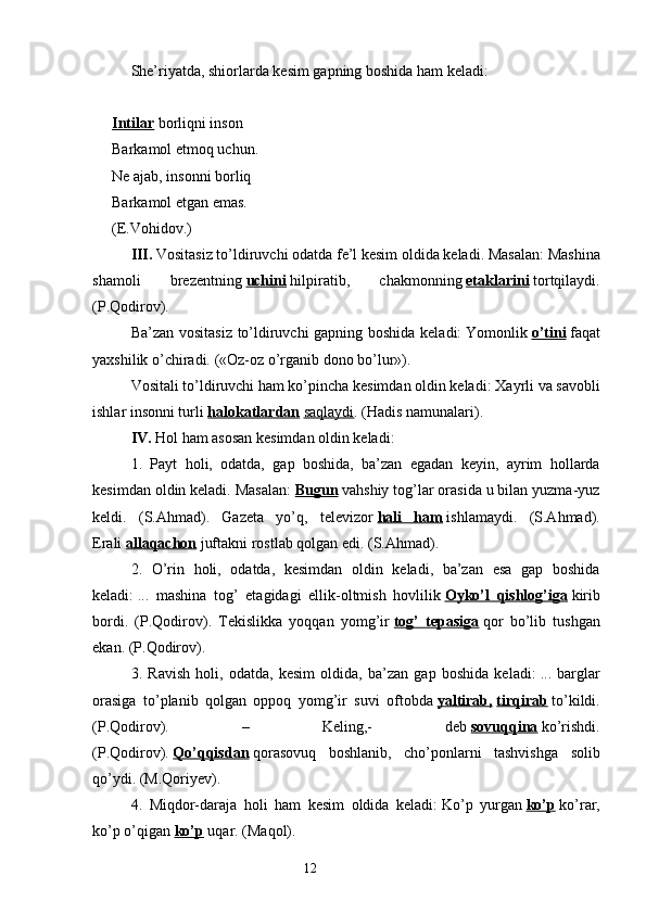 She’riyatda, shiorlarda kesim gapning boshida ham keladi:
 
Intilar   borliqni inson
Barkamol etmoq uchun.
Ne ajab, insonni borliq
Barkamol etgan emas.
(E.Vohidov.)
III.   Vositasiz to’ldiruvchi odatda fe’l kesim oldida keladi. Masalan:   Mashina
shamoli   brezentning   uchini   hilpiratib,   chakmonning   etaklarini   tortqilaydi.
(P.Qodirov).
Ba’zan vositasiz to’ldiruvchi gapning boshida keladi:   Yomonlik   o’tini   faqat
yaxshilik o’chiradi. («Oz-oz o’rganib dono bo’lur»).
Vositali to’ldiruvchi ham ko’pincha kesimdan oldin keladi:   Xayrli va savobli
ishlar insonni turli   halokatlardan   saqlaydi . (Hadis namunalari).
IV.   Hol ham asosan kesimdan oldin keladi:
1.   Payt   holi,   odatda,   gap   boshida,   ba’zan   egadan   keyin,   ayrim   hollarda
kesimdan oldin keladi. Masalan:   Bugun   vahshiy tog’lar orasida u bilan yuzma-yuz
keldi.   (S.Ahmad).   Gazeta   yo’q,   televizor   hali   ham   ishlamaydi.   (S.Ahmad).
Erali   allaqachon   juftakni rostlab qolgan edi. (S.Ahmad).
2.   O’rin   holi,   odatda,   kesimdan   oldin   keladi,   ba’zan   esa   gap   boshida
keladi:   ...   mashina   tog’   etagidagi   ellik-oltmish   hovlilik   Oyko’l   qishlog’iga   kirib
bordi.   (P.Qodirov).   Tekislikka   yoqqan   yomg’ir   tog’   tepasiga   qor   bo’lib   tushgan
ekan. (P.Qodirov).
3.   Ravish   holi,   odatda,   kesim   oldida,   ba’zan   gap   boshida   keladi:   ...   barglar
orasiga   to’planib   qolgan   oppoq   yomg’ir   suvi   oftobda   yaltirab,   tirqirab   to’kildi.
(P.Qodirov).   –   Keling,-   deb   sovuqqina   ko’rishdi.
(P.Qodirov).   Qo’qqisdan   qorasovuq   boshlanib,   cho’ponlarni   tashvishga   solib
qo’ydi. (M.Qoriyev).
4.   Miqdor-daraja   holi   ham   kesim   oldida   keladi:   Ko’p   yurgan   ko’p   ko’rar,
ko’p o’qigan   ko’p   uqar. (Maqol).
                                                                  12