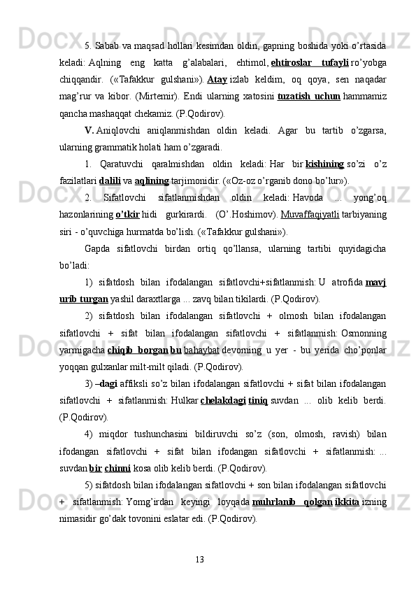 5. Sabab va maqsad hollari kesimdan oldin, gapning boshida yoki o’rtasida
keladi:   Aqlning   eng   katta   g’alabalari,   ehtimol,   ehtiroslar   tufayli   ro’yobga
chiqqandir.   («Tafakkur   gulshani»).   Atay   izlab   keldim,   oq   qoya,   sen   naqadar
mag’rur   va   kibor.   (Mirtemir).   Endi   ularning   xatosini   tuzatish   uchun   hammamiz
qancha mashaqqat chekamiz. (P.Qodirov).
V.   Aniqlovchi   aniqlanmishdan   oldin   keladi.   Agar   bu   tartib   o’zgarsa,
ularning grammatik holati ham o’zgaradi.
1.   Qaratuvchi   qaralmishdan   oldin   keladi:   Har   bir   kishining   so’zi   o’z
fazilatlari   dalili   va   aqlining   tarjimonidir. («Oz-oz o’rganib dono bo’lur»).
2.   Sifatlovchi   sifatlanmishdan   oldin   keladi:   Havoda   ...   yong’oq
hazonlarining   o’tkir   hidi   gurkirardi.   (O’.Hoshimov).   Muvaffaqiyatli   tarbiyaning
siri - o’quvchiga hurmatda bo’lish. («Tafakkur gulshani»).
Gapda   sifatlovchi   birdan   ortiq   qo’llansa,   ularning   tartibi   quyidagicha
bo’ladi:
1)   sifatdosh   bilan   ifodalangan   sifatlovchi+sifatlanmish:   U   atrofida   mavj
urib turgan   yashil daraxtlarga ... zavq bilan tikilardi. (P.Qodirov).
2)   sifatdosh   bilan   ifodalangan   sifatlovchi   +   olmosh   bilan   ifodalangan
sifatlovchi   +   sifat   bilan   ifodalangan   sifatlovchi   +   sifatlanmish:   Osmonning
yarmigacha   chiqib   borgan   bu   bahaybat   devorning   u   yer   -   bu   yerida   cho’ponlar
yoqqan gulxanlar milt-milt qiladi. (P.Qodirov).
3)   –dagi   affiksli  so’z bilan ifodalangan sifatlovchi + sifat bilan ifodalangan
sifatlovchi   +   sifatlanmish:   Hulkar   chelakdagi   tiniq   suvdan   ...   olib   kelib   berdi.
(P.Qodirov).
4)   miqdor   tushunchasini   bildiruvchi   so’z   (son,   olmosh,   ravish)   bilan
ifodangan   sifatlovchi   +   sifat   bilan   ifodangan   sifatlovchi   +   sifatlanmish:   ...
suvdan   bir   chinni   kosa olib kelib berdi. (P.Qodirov).
5) sifatdosh bilan ifodalangan sifatlovchi + son bilan ifodalangan sifatlovchi
+   sifatlanmish:   Yomg’irdan   keyingi   loyqada   muhrlanib   qolgan   ikkita   izning
nimasidir go’dak tovonini eslatar edi. (P.Qodirov).
                                                                  13 