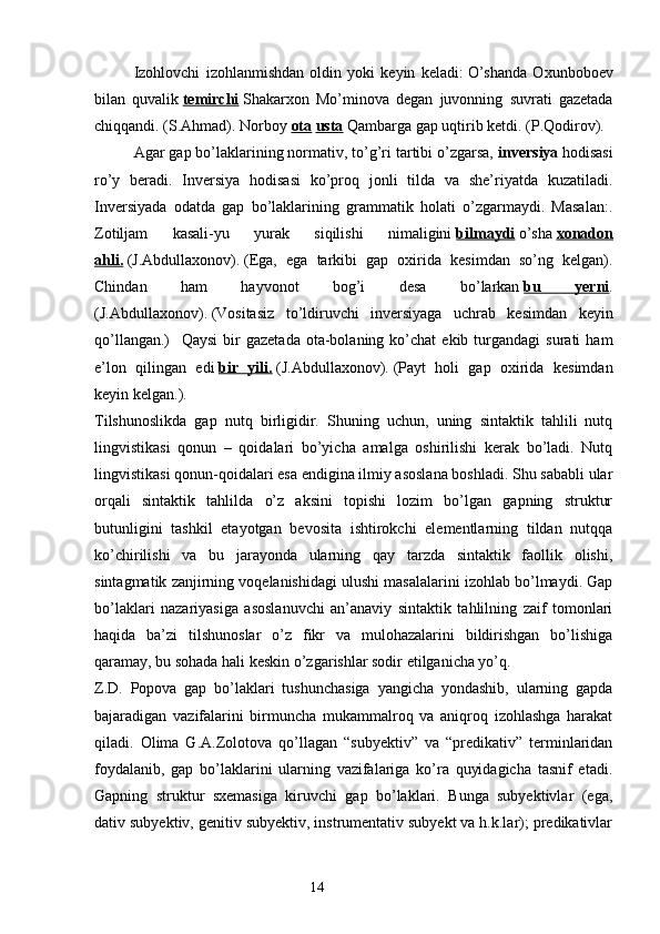 Izohlovchi   izohlanmishdan   oldin   yoki   keyin   keladi:   O’shanda   Oxunboboev
bilan   quvalik   temirchi   Shakarxon   Mo’minova   degan   juvonning   suvrati   gazetada
chiqqandi. (S.Ahmad). Norboy   ota   usta   Qambarga gap uqtirib ketdi. (P.Qodirov).
Agar gap bo’laklarining normativ, to’g’ri tartibi o’zgarsa,   inversiya   hodisasi
ro’y   beradi.   Inversiya   hodisasi   ko’proq   jonli   tilda   va   she’riyatda   kuzatiladi.
Inversiyada   odatda   gap   bo’laklarining   grammatik   holati   o’zgarmaydi.   Masalan:.
Zotiljam   kasali-yu   yurak   siqilishi   nimaligini   bilmaydi   o’sha   xonadon
ahli.   (J.Abdullaxonov).   (Ega,   ega   tarkibi   gap   oxirida   kesimdan   so’ng   kelgan).
Chindan   ham   hayvonot   bog’i   desa   bo’larkan   bu   yerni .
(J.Abdullaxonov).   (Vositasiz   to’ldiruvchi   inversiyaga   uchrab   kesimdan   keyin
qo’llangan.)       Qaysi  bir   gazetada   ota-bolaning  ko’chat  ekib  turgandagi  surati  ham
e’lon   qilingan   edi   bir   yili.   (J.Abdullaxonov).   (Payt   holi   gap   oxirida   kesimdan
keyin kelgan.).
Tilshunoslikda   gap   nutq   birligidir.   Shuning   uchun,   uning   sintaktik   tahlili   nutq
lingvistikasi   qonun   –   qoidalari   bo’yicha   amalga   oshirilishi   kerak   bo’ladi.   Nutq
lingvistikasi qonun-qoidalari esa endigina ilmiy asoslana boshladi. Shu sababli ular
orqali   sintaktik   tahlilda   o’z   aksini   topishi   lozim   bo’lgan   gapning   struktur
butunligini   tashkil   etayotgan   bevosita   ishtirokchi   elementlarning   tildan   nutqqa
ko’chirilishi   va   bu   jarayonda   ularning   qay   tarzda   sintaktik   faollik   olishi,
sintagmatik zanjirning voqelanishidagi ulushi masalalarini izohlab bo’lmaydi. Gap
bo’laklari   nazariyasiga   asoslanuvchi   an’anaviy   sintaktik   tahlilning   zaif   tomonlari
haqida   ba’zi   tilshunoslar   o’z   fikr   va   mulohazalarini   bildirishgan   bo’lishiga
qaramay, bu sohada hali keskin o’zgarishlar sodir etilganicha yo’q. 
Z.D.   Popova   gap   bo’laklari   tushunchasiga   yangicha   yondashib,   ularning   gapda
bajaradigan   vazifalarini   birmuncha   mukammalroq   va   aniqroq   izohlashga   harakat
qiladi.   Olima   G.A.Zolotova   qo’llagan   “subyektiv”   va   “predikativ”   terminlaridan
foydalanib,   gap   bo’laklarini   ularning   vazifalariga   ko’ra   quyidagicha   tasnif   etadi.
Gapning   struktur   sxemasiga   kiruvchi   gap   bo’laklari.   Bunga   subyektivlar   (ega,
dativ subyektiv, genitiv subyektiv, instrumentativ subyekt va h.k.lar); predikativlar
                                                                  14 