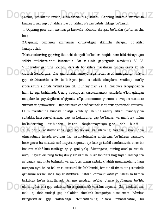 (kesim,   predikativ   ravish,   infinitiv   va   h.k.)   kiradi.   Gapning   struktur   sxemasiga
kirmaydigan gap bo’laklari. Bu bo’laklar, o’z navbatida, ikkiga bo’linadi: 
1.  Gapning  pozitsion  sxemasiga   kiruvchi  ikkinchi  darajali  bo’laklar  (to’ldiruvchi,
hol). 
2.Gapning   pozitsion   sxemasiga   kirmaydigan   ikkinchi   darajali   bo’laklar
(aniqlovchi).  
Tilshunoslarning gapning ikkinchi darajali  bo’laklari haqida ham bildirishayotgan
salbiy   mulohazalarini   kuzatamiz.   Bu   xususda   gapirganda   akademik   V.   V.
Vinogradov   gapning   ikkinchi   darajali   bo’laklari   masalasini   tubdan   qayta   ko’rib
chiqish   kerakligini,   ular   grammatik   tamoyillarga   izchil   asoslanmaganligi   tufayli
gap   strukturasida   sodir   bo’ladigan   jonli   sintaktik   aloqalarni   mutlaqo   sun’iy
ifodalashini   alohida   ta’kidlagan   edi.   Bunday   fikr   Ya.   I.   Rosloves   tadqiqotlarida
ham   ko’zga   tashlanadi.   Uning   « Вопросы   языкознания »   jurnalida   e’lon   qilingan
maqolasida   quyidagilarni   o’qiymiz:   « Традиционное   учение   о   второстепенных
членах   предложения …  переживает   своеобразный   и   противоречивый   кризис ».
Olim   masalaning   bunday   holatga   kelib   qolishining   asosiy   sababi   mantiqiy   va
sintaktik   kategoriyalarning,   gap   va   hukmning,   gap   bo’laklari   va   mantiqiy   hukm
bo’laklarining   bir-biridan   keskin   farqlanmayotganligida   deb   biladi.  
Tilshunoslik   adabiyotlarida   gap   bo’laklari   va   ularning   talabga   javob   bera
olmayotgani   haqida   aytilgan   fikr   va   mulohazalar   anchagina   bo’lishiga   qaramay,
hozirgacha bu xususda sof lingvistik qonun-qoidalarga izchil asoslanuvchi biror bir
konkret   taklif   kun   tartibiga   qo’yilgani   yo’q.   Bizningcha,   buning   amalga   oshishi
nutq lingvistikasining to’liq ilmiy asoslanishi bilan bevosita bog’liqdir. Boshqacha
aytganda, gap nutq birligidir va shu bois uning sintaktik tahlili muammolarini ham
nutqdan ayri holda hal etish mushkuldir. Ma’lumki, har bir til tizimining sintaktik
qatlamini o’rganishda gaplar struktura jihatdan kommunikativ yo’nalishiga hamda
tarkibiga   ko’ra   tasniflanadi.   Ammo   gapdagi   so’zlar   o’zaro   bog’langan   bo’lib,
ularning har biri gap tarkibida biror grammatik vazifani bajaradi. Gap strukturasini
tahlil   qilishda   undagi   gap   bo’laklari   sintaktik   kategoriya   hisoblanadi.   Mazkur
kategoriyalar   gap   tarkibidagi   elementlarning   o’zaro   munosabatini,   bu
                                                                  15 