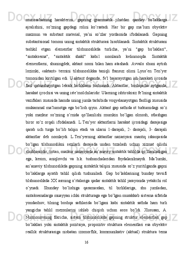 munosabatning   harakterini,   gapning   grammatik   jihatdan   qanday   bo’laklarga
ajralishini,   so’zning   gapdagi   rolini   ko’rsatadi.   Har   bir   gap   ma’lum   obyektiv
mazmun   va   substant   material,   ya’ni   so’zlar   yordamida   ifodalanadi.   Gapning
substantsional tomoni uning sintaktik strukturasi hisoblanadi. Sintaktik strukturani
tashkil   etgan   elementlar   tilshunoslikda   turlicha,   ya’ni   "gap   bo’laklari",
"sintaksema",   "sintaktik   shakl"   kabi1   nomlanib   kelinmoqda.   Sintaktik
elementlarni,   shuningdek,   aktant   nomi   bilan   ham   atashadi.   Avvalo   shuni   aytish
lozimki,   «aktant»   termini   tilshunoslikka   taniqli   fransuz   olimi   Lyus’en   Ten’yer
tomonidan kiritilgan edi. U aktant deganda, fe’l bajarayotgan ish-harakati ijrosida
faol   qatnashayotgan   leksik   birliklarni   tushunadi.   Aktantlar,   boshqacha   aytganda,
harakat ijrochisi va uning iste’molchilaridir. Ularning ishtirokisiz fe’lning sintaktik
vazifalari xususida hamda uning jumla tarkibida voqyelanayotgan faolligi xususida
mukammal ma’lumotga ega bo’lish qiyin. Aktant gap sathida ot turkumidagi so’z
yoki   mazkur   so’zning   o’rnida   qo’llanilishi   mumkin   bo’lgan   olmosh,   otlashgan
biror   so’z   orqali   ifodalanadi.   L.Ten’yer   aktantlarni   harakat   ijrosidagi   darajasiga
qarab   uch   turga   bo’lib   talqin   etadi   va   ularni   1-darajali,   2-   darajali,   3-   darajali
aktantlar   deb   nomlaydi.   L.Ten’yerning   aktantlar   nazariyasi   mantiq   iskanjasida
bo’lgan   tilshunoslikni   sezilarli   darajada   undan   tozalash   uchun   xizmat   qilishi
shubhasizdir, zotan, mazkur nazariyada an’anaviy sintaktik tahlilda qo’llaniladigan
ega,   kesim,   aniqlovchi   va   h.k.   tushunchalaridan   foydalanilmaydi.   Ma’lumki,
an’anaviy tilshunoslikda gapning sintaktik talqini xususida so’z yuritilganda gapni
bo’laklarga   ajratib   tahlil   qilish   tushuniladi.   Gap   bo’laklarining   bunday   tavsifi
tilshunoslikda XX asrning o’rtalariga qadar sintaktik tahlil jarayonida yetakchi rol
o’ynadi.   Shunday   bo’lishiga   qaramasdan,   til   birliklariga,   shu   jumladan,
sintaksemalarga muayyan ichki strukturaga ega bo’lgan murakkab sistema sifatida
yondashuv,   tilning   boshqa   sathlarida   bo’lgani   kabi   sintaktik   sathda   ham   turli
yangicha   tahlil   mezonlarini   ishlab   chiqish   uchun   asos   bo’ldi.   Xususan,   A.
Nurmonovning   fikricha,   sistem   tilshunoslikda   gapning   struktur   elementlari   gap
bo’laklari   yoki   sintaktik   pozitsiya,   propozitiv   struktura   elementlari   esa   obyektiv
reallik   strukturasiga   nisbatan   izomorflik,   kommunikativ   (aktual)   struktura   tema
                                                                  16