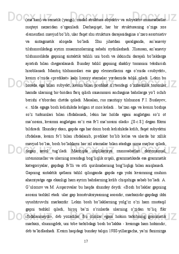 (ma’lum) va rematik (yangi), modal struktura obyektiv va subyektiv munosabatlar
nuqtayi   nazaridan   o’rganiladi.   Darhaqiqat,   har   bir   strukturaning   o’ziga   xos
elementlari mavjud bo’lib, ular faqat shu struktura darajasidagina o’zaro assotsiativ
va   sintagmatik   aloqada   bo’ladi.   Shu   jihatdan   qaralganda,   an’anaviy
tilshunoslikdagi   ayrim   muammolarning   sababi   oydinlashadi.   Xususan,   an’anaviy
tilshunoslikda   gapning   sintaktik   tahlili   uni   bosh   va   ikkinchi   darajali   bo’laklarga
ajratish   bilan   chegaralanadi.   Bunday   tahlil   gapning   shakliy   tomonini   tekshirish
hisoblanadi.   Mantiq   tilshunoslari   esa   gap   elementlarini   ega   o’rnida   «subyekt»,
kesim   o’rnida   «predikat»   kabi   lisoniy   atamalar   yordamida   tahlil   qiladi.   Lekin   bu
borada   ega   bilan   subyekt,   kesim   bilan   predikat   o’rtasidagi   o’xshashlik   tomonlar
hamda ularning bir-biridan farq qilish muammosi  anchagina bahslarga yo’l ochib
berishi   e’tibordan   chetda   qoladi.   Masalan,   rus   mantiqiy   tilshunosi   F.I.   Buslayev,
«...tilda egaga bosh kelishikda kelgan ot mos keladi... ba’zan ega va kesim boshqa
so’z   turkumlari   bilan   ifodalanadi,   lekin   har   holda   egani   anglatgan   so’z   ot
ma’nosini, kesimni  anglatgan so’z esa fe’l  ma’nosini oladi» ,[8-c.8.] degan fikrni
bildiradi. Shunday ekan, gapda ega har doim bosh kelishikda kelib, faqat subyektni
ifodalasa,   kesim   fe’l   bilan   ifodalanib,   predikat   bo’lib   kelsa   va   ularda   bir   xillik
mavjud bo’lsa, bosh bo’laklarni har xil atamalar bilan atashga nima majbur qiladi,
degan   savol   tug’iladi.   Mantiqda   implikatsiya   munosabatlari   ekstensional,
intensionallar va ularning orasidagi bog’liqlik orqali, grammatikada esa grammatik
kategoriyalar,   gapdagi   fe’lli   va   otli   qurilmalarning   bog’liqligi   bilan   aniqlanadi.  
Gapning   sintaktik   qatlami   tahlil   qilinganda   gapda   ega   yoki   kesimning   muhim
ahamiyatga ega ekanligi ham ayrim bahslarning kelib chiqishiga sabab bo’ladi. A.
G’ulomov   va   M.   Asqarovalar   bu   haqda   shunday   deydi:   «Bosh   bo’laklar   gapning
asosini tashkil etadi: ular gap konstruksiyasining asosidir, markazidir-gapdagi ikki
uyushtiruvchi   markazdir.   Lekin   bosh   bo’laklarning   yolg’iz   o’zi   ham   mustaqil
gapni   tashkil   qiladi,   biroq   ba’zi   o’rinlarda   ularning   o’zidan   to’liq   fikr
ifodalanmaydi»,   deb   yozadilar.   Bu   olimlar   egani   hokim   tarkibning   grammatik
markazi, shuningdek, uni tobe tarkibdagi bosh bo’lakka - kesimga ham hokimdir,
deb ta’kidlashadi. Kesim haqidagi bunday talqin 1980-yillargacha, ya’ni fanimizga
                                                                  17 