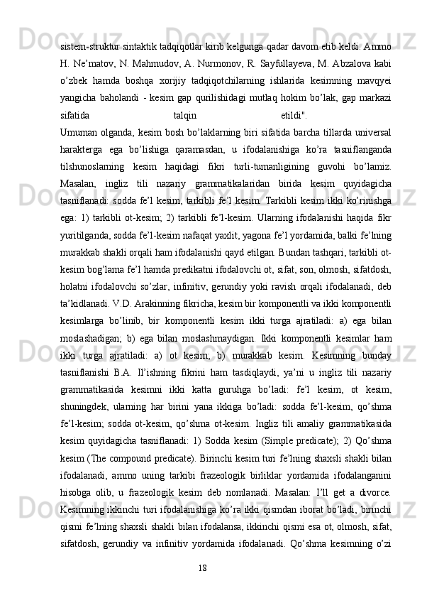 sistem-struktur sintaktik tadqiqotlar kirib kelgunga qadar davom etib keldi. Ammo
H.   Ne’matov,   N.   Mahmudov,   A.   Nurmonov,   R.   Sayfullayeva,   M.   Abzalova   kabi
o’zbek   hamda   boshqa   xorijiy   tadqiqotchilarning   ishlarida   kesimning   mavqyei
yangicha   baholandi   -   kesim   gap   qurilishidagi   mutlaq   hokim   bo’lak,   gap   markazi
sifatida   talqin   etildi".  
Umuman olganda, kesim  bosh bo’laklarning biri sifatida barcha tillarda universal
harakterga   ega   bo’lishiga   qaramasdan,   u   ifodalanishiga   ko’ra   tasniflanganda
tilshunoslarning   kesim   haqidagi   fikri   turli-tumanligining   guvohi   bo’lamiz.
Masalan,   ingliz   tili   nazariy   grammatikalaridan   birida   kesim   quyidagicha
tasniflanadi: sodda  fe’l kesim, tarkibli fe’l kesim. Tarkibli  kesim  ikki  ko’rinishga
ega:   1)   tarkibli   ot-kesim;   2)   tarkibli   fe’l-kesim.   Ularning   ifodalanishi   haqida   fikr
yuritilganda, sodda fe’l-kesim nafaqat yaxlit, yagona fe’l yordamida, balki fe’lning
murakkab shakli orqali ham ifodalanishi qayd etilgan. Bundan tashqari, tarkibli ot-
kesim bog’lama fe’l hamda predikatni ifodalovchi ot, sifat, son, olmosh, sifatdosh,
holatni   ifodalovchi   so’zlar,   infinitiv,   gerundiy   yoki   ravish   orqali   ifodalanadi,   deb
ta’kidlanadi. V.D. Arakinning fikricha, kesim bir komponentli va ikki komponentli
kesimlarga   bo’linib,   bir   komponentli   kesim   ikki   turga   ajratiladi:   a)   ega   bilan
moslashadigan;   b)   ega   bilan   moslashmaydigan.   Ikki   komponentli   kesimlar   ham
ikki   turga   ajratiladi:   a)   ot   kesim;   b)   murakkab   kesim.   Kesimning   bunday
tasniflanishi   B.A.   Il’ishning   fikrini   ham   tasdiqlaydi,   ya’ni   u   ingliz   tili   nazariy
grammatikasida   kesimni   ikki   katta   guruhga   bo’ladi:   fe’l   kesim,   ot   kesim,
shuningdek,   ularning   har   birini   yana   ikkiga   bo’ladi:   sodda   fe’l-kesim,   qo’shma
fe’l-kesim;   sodda   ot-kesim,   qo’shma   ot-kesim.   Ingliz   tili   amaliy   grammatikasida
kesim   quyidagicha   tasniflanadi:   1)   Sodda   kesim   (Simple   predicate);   2)   Qo’shma
kesim (The compound predicate). Birinchi kesim turi fe’lning shaxsli shakli bilan
ifodalanadi,   ammo   uning   tarkibi   frazeologik   birliklar   yordamida   ifodalanganini
hisobga   olib,   u   frazeologik   kesim   deb   nomlanadi.   Masalan:   I’ll   get   a   divorce.
Kesimning ikkinchi  turi ifodalanishiga ko’ra ikki  qismdan iborat  bo’ladi, birinchi
qismi fe’lning shaxsli shakli bilan ifodalansa, ikkinchi qismi esa ot, olmosh, sifat,
sifatdosh,   gerundiy   va   infinitiv   yordamida   ifodalanadi.   Qo’shma   kesimning   o’zi
                                                                  18 