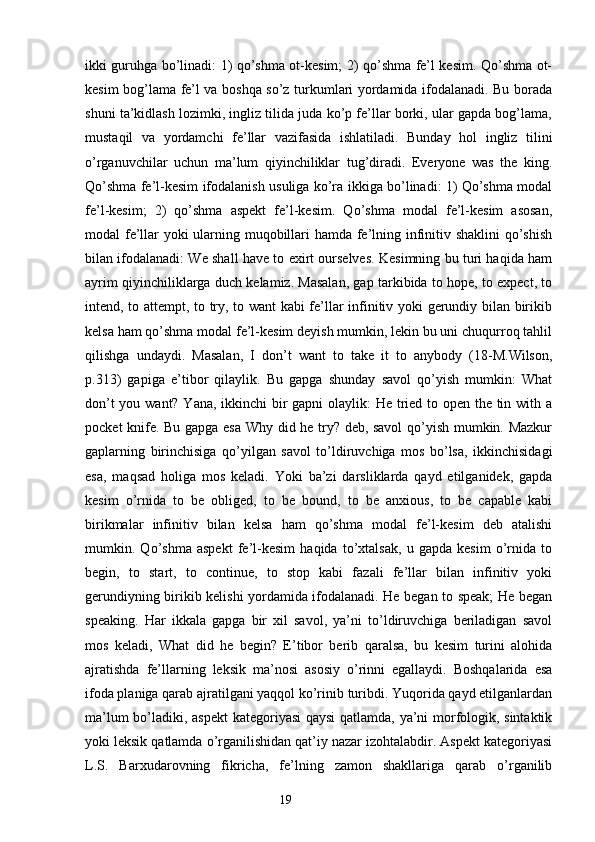 ikki guruhga bo’linadi: 1) qo’shma ot-kesim; 2) qo’shma fe’l kesim. Qo’shma ot-
kesim bog’lama fe’l va boshqa so’z turkumlari yordamida ifodalanadi. Bu borada
shuni ta’kidlash lozimki, ingliz tilida juda ko’p fe’llar borki, ular gapda bog’lama,
mustaqil   va   yordamchi   fe’llar   vazifasida   ishlatiladi.   Bunday   hol   ingliz   tilini
o’rganuvchilar   uchun   ma’lum   qiyinchiliklar   tug’diradi.   Everyone   was   the   king.
Qo’shma fe’l-kesim ifodalanish usuliga ko’ra ikkiga bo’linadi: 1) Qo’shma modal
fe’l-kesim;   2)   qo’shma   aspekt   fe’l-kesim.   Qo’shma   modal   fe’l-kesim   asosan,
modal fe’llar yoki ularning muqobillari hamda fe’lning infinitiv shaklini  qo’shish
bilan ifodalanadi: We shall have to exirt ourselves. Kesimning bu turi haqida ham
ayrim qiyinchiliklarga duch kelamiz. Masalan, gap tarkibida to hope, to expect, to
intend, to attempt, to try, to want kabi fe’llar infinitiv yoki gerundiy bilan birikib
kelsa ham qo’shma modal fe’l-kesim deyish mumkin, lekin bu uni chuqurroq tahlil
qilishga   undaydi.   Masalan,   I   don’t   want   to   take   it   to   anybody   (18-M.Wilson,
p.313)   gapiga   e’tibor   qilaylik.   Bu   gapga   shunday   savol   qo’yish   mumkin:   What
don’t  you want? Yana, ikkinchi bir  gapni  olaylik:  He tried to open the tin with a
pocket knife. Bu gapga esa Why did he try? deb, savol  qo’yish mumkin. Mazkur
gaplarning   birinchisiga   qo’yilgan   savol   to’ldiruvchiga   mos   bo’lsa,   ikkinchisidagi
esa,   maqsad   holiga   mos   keladi.   Yoki   ba’zi   darsliklarda   qayd   etilganidek,   gapda
kesim   o’rnida   to   be   obliged,   to   be   bound,   to   be   anxious,   to   be   capable   kabi
birikmalar   infinitiv   bilan   kelsa   ham   qo’shma   modal   fe’l-kesim   deb   atalishi
mumkin.   Qo’shma   aspekt   fe’l-kesim   haqida   to’xtalsak,   u   gapda   kesim   o’rnida   to
begin,   to   start,   to   continue,   to   stop   kabi   fazali   fe’llar   bilan   infinitiv   yoki
gerundiyning birikib kelishi yordamida ifodalanadi. He began to speak; He began
speaking.   Har   ikkala   gapga   bir   xil   savol,   ya’ni   to’ldiruvchiga   beriladigan   savol
mos   keladi,   What   did   he   begin?   E’tibor   berib   qaralsa,   bu   kesim   turini   alohida
ajratishda   fe’llarning   leksik   ma’nosi   asosiy   o’rinni   egallaydi.   Boshqalarida   esa
ifoda planiga qarab ajratilgani yaqqol ko’rinib turibdi. Yuqorida qayd etilganlardan
ma’lum bo’ladiki, aspekt  kategoriyasi qaysi qatlamda, ya’ni morfologik, sintaktik
yoki leksik qatlamda o’rganilishidan qat’iy nazar izohtalabdir. Aspekt kategoriyasi
L.S.   Barxudarovning   fikricha,   fe’lning   zamon   shakllariga   qarab   o’rganilib
                                                                  19 