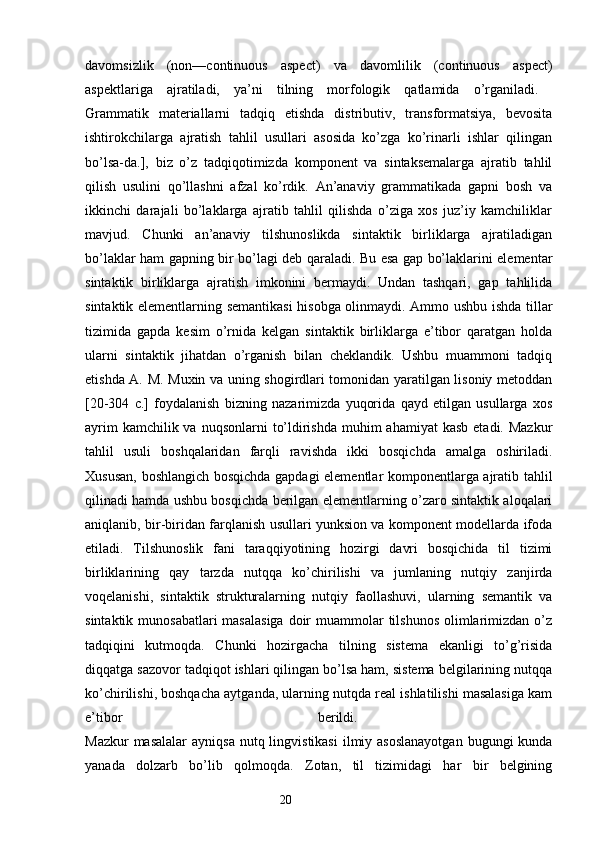 davomsizlik   (non—continuous   aspect)   va   davomlilik   (continuous   aspect)
aspektlariga   ajratiladi,   ya’ni   tilning   morfologik   qatlamida   o’rganiladi.  
Grammatik   materiallarni   tadqiq   etishda   distributiv,   transformatsiya,   bevosita
ishtirokchilarga   ajratish   tahlil   usullari   asosida   ko’zga   ko’rinarli   ishlar   qilingan
bo’lsa-da.],   biz   o’z   tadqiqotimizda   komponent   va   sintaksemalarga   ajratib   tahlil
qilish   usulini   qo’llashni   afzal   ko’rdik.   An’anaviy   grammatikada   gapni   bosh   va
ikkinchi   darajali   bo’laklarga   ajratib   tahlil   qilishda   o’ziga   xos   juz’iy   kamchiliklar
mavjud.   Chunki   an’anaviy   tilshunoslikda   sintaktik   birliklarga   ajratiladigan
bo’laklar ham gapning bir bo’lagi deb qaraladi. Bu esa gap bo’laklarini elementar
sintaktik   birliklarga   ajratish   imkonini   bermaydi.   Undan   tashqari,   gap   tahlilida
sintaktik elementlarning semantikasi  hisobga olinmaydi. Ammo ushbu ishda tillar
tizimida   gapda   kesim   o’rnida   kelgan   sintaktik   birliklarga   e’tibor   qaratgan   holda
ularni   sintaktik   jihatdan   o’rganish   bilan   cheklandik.   Ushbu   muammoni   tadqiq
etishda A. M. Muxin va uning shogirdlari tomonidan yaratilgan lisoniy metoddan
[20-304   с .]   foydalanish   bizning   nazarimizda   yuqorida   qayd   etilgan   usullarga   xos
ayrim  kamchilik va  nuqsonlarni  to’ldirishda  muhim  ahamiyat  kasb  etadi. Mazkur
tahlil   usuli   boshqalaridan   farqli   ravishda   ikki   bosqichda   amalga   oshiriladi.
Xususan, boshlangich bosqichda gapdagi elementlar komponentlarga ajratib tahlil
qilinadi hamda ushbu bosqichda berilgan elementlarning o’zaro sintaktik aloqalari
aniqlanib, bir-biridan farqlanish usullari yunksion va komponent modellarda ifoda
etiladi.   Tilshunoslik   fani   taraqqiyotining   hozirgi   davri   bosqichida   til   tizimi
birliklarining   qay   tarzda   nutqqa   ko’chirilishi   va   jumlaning   nutqiy   zanjirda
voqelanishi,   sintaktik   strukturalarning   nutqiy   faollashuvi,   ularning   semantik   va
sintaktik munosabatlari  masalasiga  doir  muammolar  tilshunos  olimlarimizdan o’z
tadqiqini   kutmoqda.   Chunki   hozirgacha   tilning   sistema   ekanligi   to’g’risida
diqqatga sazovor tadqiqot ishlari qilingan bo’lsa ham, sistema belgilarining nutqqa
ko’chirilishi, boshqacha aytganda, ularning nutqda real ishlatilishi masalasiga kam
e’tibor   berildi.  
Mazkur  masalalar  ayniqsa nutq lingvistikasi  ilmiy asoslanayotgan  bugungi  kunda
yanada   dolzarb   bo’lib   qolmoqda.   Zotan,   til   tizimidagi   har   bir   belgining
                                                                  20 