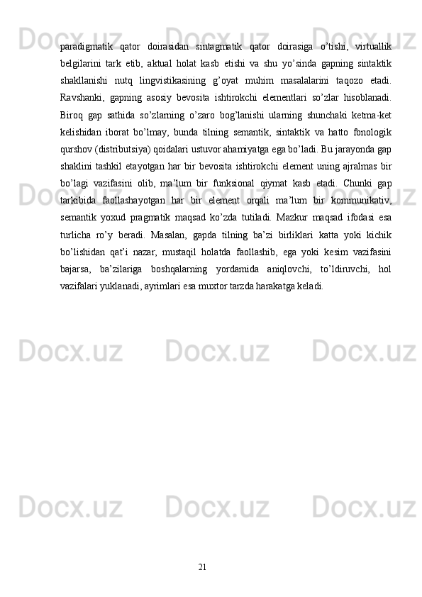 paradigmatik   qator   doirasidan   sintagmatik   qator   doirasiga   o’tishi,   virtuallik
belgilarini   tark   etib,   aktual   holat   kasb   etishi   va   shu   yo’sinda   gapning   sintaktik
shakllanishi   nutq   lingvistikasining   g’oyat   muhim   masalalarini   taqozo   etadi.
Ravshanki,   gapning   asosiy   bevosita   ishtirokchi   elementlari   so’zlar   hisoblanadi.
Biroq   gap   sathida   so’zlarning   o’zaro   bog’lanishi   ularning   shunchaki   ketma-ket
kelishidan   iborat   bo’lmay,   bunda   tilning   semantik,   sintaktik   va   hatto   fonologik
qurshov (distributsiya) qoidalari ustuvor ahamiyatga ega bo’ladi. Bu jarayonda gap
shaklini   tashkil   etayotgan   har   bir   bevosita   ishtirokchi   element   uning   ajralmas   bir
bo’lagi   vazifasini   olib,   ma’lum   bir   funksional   qiymat   kasb   etadi.   Chunki   gap
tarkibida   faollashayotgan   har   bir   element   orqali   ma’lum   bir   kommunikativ,
semantik   yoxud   pragmatik   maqsad   ko’zda   tutiladi.   Mazkur   maqsad   ifodasi   esa
turlicha   ro’y   beradi.   Masalan,   gapda   tilning   ba’zi   birliklari   katta   yoki   kichik
bo’lishidan   qat’i   nazar,   mustaqil   holatda   faollashib,   ega   yoki   kesim   vazifasini
bajarsa,   ba’zilariga   boshqalarning   yordamida   aniqlovchi,   to’ldiruvchi,   hol
vazifalari yuklanadi, ayrimlari esa muxtor tarzda harakatga keladi. 
                                                                  21 