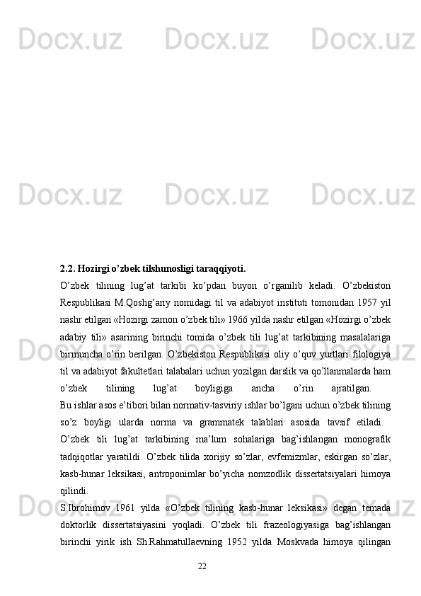 2.2. Hozirgi o’zbek tilshunosligi taraqqiyoti.  
O’zbek   tilining   lug’at   tarkibi   ko’pdan   buyon   o’rganilib   keladi.   O’zbekiston
Respublikasi  M.Qoshg’ariy   nomidagi   til  va  adabiyot   instituti   tomonidan   1957  yil
nashr etilgan «Hozirgi zamon o’zbek tili» 1966 yilda nashr etilgan «Hozirgi o’zbek
adabiy   tili»   asarining   birinchi   tomida   o’zbek   tili   lug’at   tarkibining   masalalariga
birmuncha   o’rin   berilgan.   O’zbekiston   Respublikasi   oliy  o’quv  yurtlari   filologiya
til va adabiyot fakultetlari talabalari uchun yozilgan darslik va qo’llanmalarda ham
o’zbek   tilining   lug’at   boyligiga   ancha   o’rin   ajratilgan.  
Bu ishlar asos e’tibori bilan normativ-tasviriy ishlar bo’lgani uchun o’zbek tilining
so’z   boyligi   ularda   norma   va   grammatek   talablari   asosida   tavsif   etiladi.  
O’zbek   tili   lug’at   tarkibining   ma’lum   sohalariga   bag’ishlangan   monografik
tadqiqotlar   yaratildi.   O’zbek   tilida   xorijiy   so’zlar,   evfemizmlar,   eskirgan   so’zlar,
kasb-hunar   leksikasi,   antroponimlar   bo’yicha   nomzodlik   dissertatsiyalari   himoya
qilindi.  
S.Ibrohimov   1961   yilda   «O’zbek   tilining   kasb-hunar   leksikasi»   degan   temada
doktorlik   dissertatsiyasini   yoqladi.   O’zbek   tili   frazeologiyasiga   bag’ishlangan
birinchi   yirik   ish   Sh.Rahmatullaevning   1952   yilda   Moskvada   himoya   qilingan
                                                                  22 