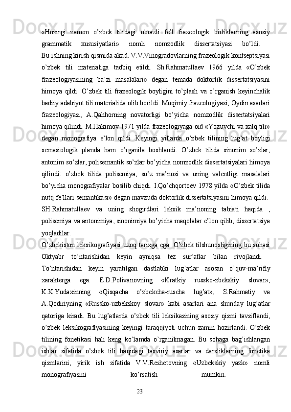«Hozirgi   zamon   o’zbek   tilidagi   obrazli   fe’l   frazeologik   birliklarning   asosiy
grammatik   xususiyatlari»   nomli   nomzodlik   dissertatsiyasi   bo’ldi.  
Bu ishning kirish qismida akad. V.V.Vinogradovlarning frazeologik kontseptsiyasi
o’zbek   tili   materialiga   tadbiq   etildi.   Sh.Rahmatullaev   1966   yilda   «O’zbek
frazeologiyasining   ba’zi   masalalari»   degan   temada   doktorlik   dissertatsiyasini
himoya   qildi.   O’zbek   tili   frazeologik   boyligini   to’plash   va   o’rganish   keyinchalik
badiiy adabiyot tili materialida olib borildi. Muqimiy frazeologiyasi, Oydin asarlari
frazeologiyasi,   A.Qahhorning   novatorligi   bo’yicha   nomzodlik   dissertatsiyalari
himoya qilindi. M.Hakimov 1971 yilda frazeologiyaga oid «Yozuvchi va xalq tili»
degan   monografiya   e’lon   qildi.   Keyingi   yillarda   o’zbek   tilining   lug’at   boyligi
semasiologik   planda   ham   o’rganila   boshlandi.   O’zbek   tilida   sinonim   so’zlar,
antonim so’zlar, polisemantik so’zlar bo’yicha nomzodlik dissertatsiyalari himoya
qilindi:   o’zbek   tilida   polisemiya,   so’z   ma’nosi   va   uning   valentligi   masalalari
bo’yicha monografiyalar bosilib chiqdi. I.Qo’chqortoev 1978 yilda «O’zbek tilida
nutq fe’llari semantikasi» degan mavzuda doktorlik dissertatsiyasini himoya qildi. 
SH.Rahmatullaev   va   uning   shogirdlari   leksik   ma’noning   tabiati   haqida   ,
polisemiya va antonimiya, sinonimiya bo’yicha maqolalar e’lon qilib, dissertatsiya
yoqladilar.  
O’zbekiston leksikografiyasi uzoq tarixga ega. O’zbek tilshunosligining bu sohasi
Oktyabr   to’ntarishidan   keyin   ayniqsa   tez   sur’atlar   bilan   rivojlandi.  
To’ntarishidan   keyin   yaratilgan   dastlabki   lug’atlar   asosan   o’quv-ma’rifiy
xarakterga   ega.   E.D.Polivanovning   «Kratkiy   russko-zbekskiy   slovar»,
K.K.Yudaxinning   «Qisqacha   o’zbekcha-ruscha   lug’at»,   S.Rahmatiy   va
A.Qodiriyning   «Russko-uzbekskoy   slovar»   kabi   asarlari   ana   shunday   lug’atlar
qatoriga   kiradi.   Bu   lug’atlarda   o’zbek   tili   leksikasining   asosiy   qismi   tavsiflandi,
o’zbek   leksikografiyasining   keyingi   taraqqiyoti   uchun   zamin   hozirlandi.   O’zbek
tilining   fonetikasi   hali   keng   ko’lamda   o’rganilmagan.   Bu   sohaga   bag’ishlangan
ishlar   sifatida   o’zbek   tili   haqidagi   tasviriy   asarlar   va   darsliklarning   fonetika
qismlarini,   yirik   ish   sifatida   V.V.Reshetovning   «Uzbekskiy   yazk»   nomli
monografiyasini   ko’rsatish   mumkin.  
                                                                  23