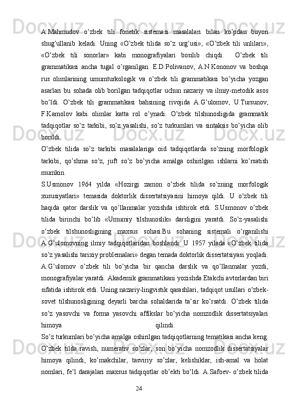 A.Mahmudov   o’zbek   tili   fonetik   sistemasi   masalalari   bilan   ko’pdan   buyon
shug’ullanib   keladi.   Uning   «O’zbek   tilida   so’z   urg’usi»,   «O’zbek   tili   unlilari»,
«O’zbek   tili   sonorlar»   kabi   monografiyalari   bosilib   chiqdi.     O’zbek   tili
grammatikasi   ancha   tugal   o’rganilgan.   E.D.Polivanov,   A.N.Kononov   va   boshqa
rus   olimlarining   umumturkologik   va   o’zbek   tili   grammatikasi   bo’yicha   yozgan
asarlari   bu   sohada   olib   borilgan   tadqiqotlar   uchun   nazariy   va   ilmiy-metodik   asos
bo’ldi.   O’zbek   tili   grammatikasi   bahsining   rivojida   A.G’ulomov,   U.Tursunov,
F.Kamolov   kabi   olimlar   katta   rol   o’ynadi.   O’zbek   tilshunosligida   grammatik
tadqiqotlar   so’z   tarkibi,   so’z   yasalishi,   so’z   turkumlari   va   sintaksis   bo’yicha   olib
borildi.  
O’zbek   tilida   so’z   tarkibi   masalalariga   oid   tadqiqotlarda   so’zning   morfologik
tarkibi,   qo’shma   so’z,   juft   so’z   bo’yicha   amalga   oshirilgan   ishlarni   ko’rsatish
mumkin.  
S.Usmonov   1964   yilda   «Hozirgi   zamon   o’zbek   tilida   so’zning   morfologik
xususiyatlari»   temasida   doktorlik   dissertatsiyasini   himoya   qildi.   U   o’zbek   tili
haqida   qator   darslik   va   qo’llanmalar   yozishda   ishtirok   etdi.   S.Usmonov   o’zbek
tilida   birinchi   bo’lib   «Umumiy   tilshunoslik»   darsligini   yaratdi.   So’z-yasalishi
o’zbek   tilshunosligining   maxsus   sohasi.Bu   sohaning   sistemali   o’rganilishi
A.G’ulomovning   ilmiy   tadqiqotlaridan   boshlandi.   U   1957   yilada   «O’zbek   tilida
so’z yasalishi tarixiy problemalari» degan temada doktorlik dissertatsiyasi yoqladi.
A.G’ulomov   o’zbek   tili   bo’yicha   bir   qancha   darslik   va   qo’llanmalar   yozdi,
monografiyalar yaratdi. Akademik grammatikani yozishda Etakchi avtorlardan biri
sifatida ishtirok etdi. Uning nazariy-lingvistik qarashlari, tadqiqot usullari o’zbek-
sovet   tilshunosligining   deyarli   barcha   sohaldarida   ta’sir   ko’rsatdi.   O’zbek   tilida
so’z   yasovchi   va   forma   yasovchi   affikslar   bo’yicha   nomzodlik   dissertatsiyalari
himoya   qilindi.  
So’z turkumlari bo’yicha amalga oshirilgan tadqiqotlarning tematikasi ancha keng.
O’zbek   tilda   ravish,   numerativ   so’zlar,   son   bo’yicha   nomzodlik   dissertatsiyalar
himoya   qilindi,   ko’makchilar,   tasviriy   so’zlar,   kelishiklar,   ish-amal   va   holat
nomlari,  fe’l   darajalari  maxsus  tadqiqotlar   ob’ekti  bo’ldi.  A.Safoev-  o’zbek  tilida
                                                                  24