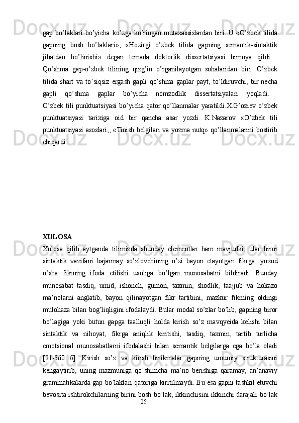 gap  bo’laklari  bo’yicha  ko’zga  ko’ringan  mutaxassislardan   biri.  U  «O’zbek  tilida
gapning   bosh   bo’laklari»,   «Hozirgi   o’zbek   tilida   gapning   semantik-sintaktik
jihatdan   bo’linishi»   degan   temada   doktorlik   dissertatsiyasi   himoya   qildi.  
Qo’shma   gap-o’zbek   tilining   qizg’in   o’rganilayotgan   sohalaridan   biri.   O’zbek
tilida   shart   va   to’siqsiz   ergash   gapli   qo’shma   gaplar   payt,   to’ldiruvchi,   bir   necha
gapli   qo’shma   gaplar   bo’yicha   nomzodlik   dissertatsiyalari   yoqladi.  
O’zbek tili  punktuatsiyasi  bo’yicha qator qo’llanmalar  yaratildi.X.G’oziev o’zbek
punktuatsiyasi   tarixiga   oid   bir   qancha   asar   yozdi.   K.Nazarov   «O’zbek   tili
punktuatsiyasi asoslari,, «Tinish belgilari va yozma nutq» qo’llanmalarini bostirib
chiqardi.  
XULOSA
Xulosa   qilib   aytganda   tilimizda   shunday   elementlar   ham   mavjudki,   ular   biror
sintaktik   vazifani   bajarmay   so’zlovchining   o’zi   bayon   etayotgan   fikrga,   yoxud
o’sha   fikrning   ifoda   etilishi   usuliga   bo’lgan   munosabatni   bildiradi.   Bunday
munosabat   tasdiq,   umid,   ishonch,   gumon,   taxmin,   shodlik,   taajjub   va   hokazo
ma’nolarni   anglatib,   bayon   qilinayotgan   fikr   tartibini,   mazkur   fikrning   oldingi
mulohaza bilan bog’liqligini ifodalaydi. Bular modal so’zlar bo’lib, gapning biror
bo’lagiga   yoki   butun   gapga   taalluqli   holda   kirish   so’z   mavqyeida   kelishi   bilan
sintaktik   va   nihoyat,   fikrga   aniqlik   kiritishi,   tasdiq,   taxmin,   tartib   turlicha
emotsional   munosabatlarni   ifodalashi   bilan   semantik   belgilarga   ega   bo’la   oladi
[21-560   б ].   Kirish   so’z   va   kirish   birikmalar   gapning   umumiy   strukturasini
kengaytirib,   uning   mazmuniga   qo’shimcha   ma’no   berishiga   qaramay,   an’anaviy
grammatikalarda gap bo’laklari qatoriga kiritilmaydi. Bu esa gapni tashkil etuvchi
bevosita ishtirokchilarning birini bosh bo’lak, ikkinchisini ikkinchi darajali bo’lak
                                                                  25 