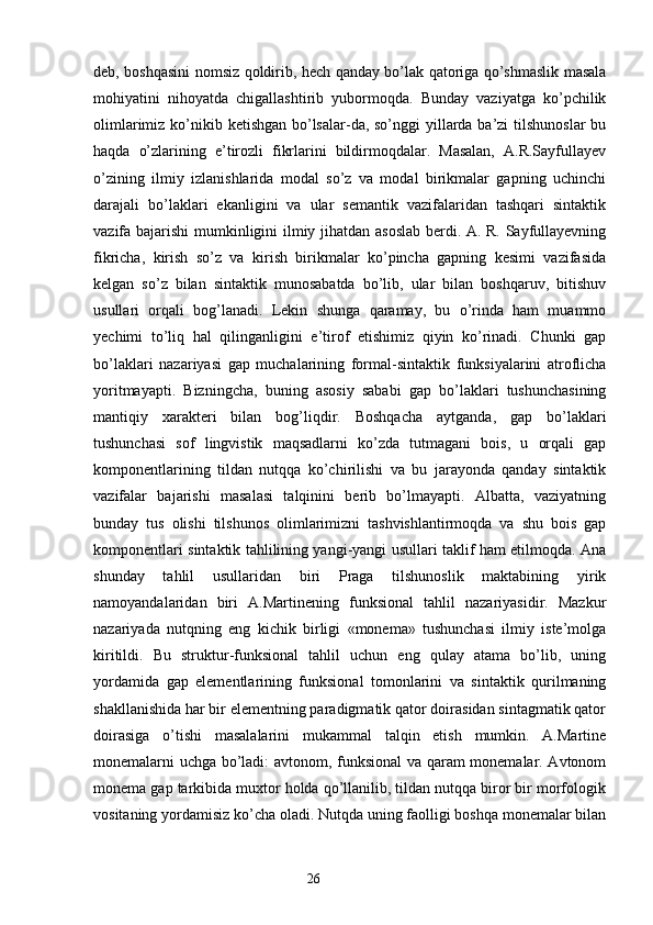 deb, boshqasini nomsiz qoldirib, hech qanday bo’lak qatoriga qo’shmaslik masala
mohiyatini   nihoyatda   chigallashtirib   yubormoqda.   Bunday   vaziyatga   ko’pchilik
olimlarimiz ko’nikib ketishgan bo’lsalar-da, so’nggi yillarda ba’zi  tilshunoslar  bu
haqda   o’zlarining   e’tirozli   fikrlarini   bildirmoqdalar.   Masalan,   A.R.Sayfullayev
o’zining   ilmiy   izlanishlarida   modal   so’z   va   modal   birikmalar   gapning   uchinchi
darajali   bo’laklari   ekanligini   va   ular   semantik   vazifalaridan   tashqari   sintaktik
vazifa bajarishi mumkinligini ilmiy jihatdan asoslab berdi. A. R. Sayfullayevning
fikricha,   kirish   so’z   va   kirish   birikmalar   ko’pincha   gapning   kesimi   vazifasida
kelgan   so’z   bilan   sintaktik   munosabatda   bo’lib,   ular   bilan   boshqaruv,   bitishuv
usullari   orqali   bog’lanadi.   Lekin   shunga   qaramay,   bu   o’rinda   ham   muammo
yechimi   to’liq   hal   qilinganligini   e’tirof   etishimiz   qiyin   ko’rinadi.   Chunki   gap
bo’laklari   nazariyasi   gap   muchalarining   formal-sintaktik   funksiyalarini   atroflicha
yoritmayapti.   Bizningcha,   buning   asosiy   sababi   gap   bo’laklari   tushunchasining
mantiqiy   xarakteri   bilan   bog’liqdir.   Boshqacha   aytganda,   gap   bo’laklari
tushunchasi   sof   lingvistik   maqsadlarni   ko’zda   tutmagani   bois,   u   orqali   gap
komponentlarining   tildan   nutqqa   ko’chirilishi   va   bu   jarayonda   qanday   sintaktik
vazifalar   bajarishi   masalasi   talqinini   berib   bo’lmayapti.   Albatta,   vaziyatning
bunday   tus   olishi   tilshunos   olimlarimizni   tashvishlantirmoqda   va   shu   bois   gap
komponentlari sintaktik tahlilining yangi-yangi usullari taklif ham etilmoqda. Ana
shunday   tahlil   usullaridan   biri   Praga   tilshunoslik   maktabining   yirik
namoyandalaridan   biri   A.Martinening   funksional   tahlil   nazariyasidir.   Mazkur
nazariyada   nutqning   eng   kichik   birligi   «monema»   tushunchasi   ilmiy   iste’molga
kiritildi.   Bu   struktur-funksional   tahlil   uchun   eng   qulay   atama   bo’lib,   uning
yordamida   gap   elementlarining   funksional   tomonlarini   va   sintaktik   qurilmaning
shakllanishida har bir elementning paradigmatik qator doirasidan sintagmatik qator
doirasiga   o’tishi   masalalarini   mukammal   talqin   etish   mumkin.   A.Martine
monemalarni uchga bo’ladi: avtonom, funksional va qaram monemalar. Avtonom
monema gap tarkibida muxtor holda qo’llanilib, tildan nutqqa biror bir morfologik
vositaning yordamisiz ko’cha oladi. Nutqda uning faolligi boshqa monemalar bilan
                                                                  26 