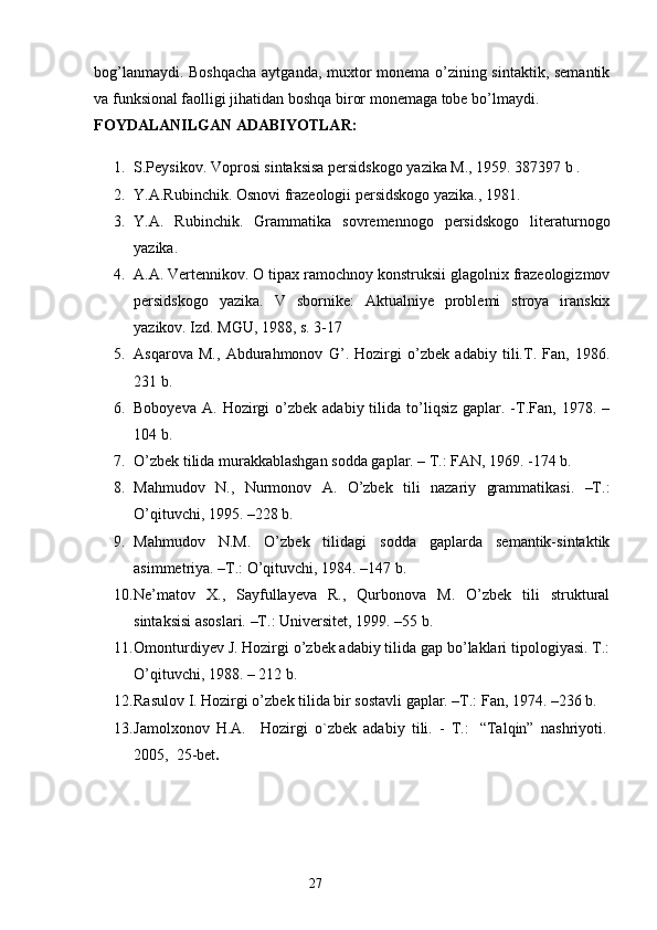 bog’lanmaydi. Boshqacha aytganda, muxtor monema o’zining sintaktik, semantik
va funksional faolligi jihatidan boshqa biror monemaga tobe bo’lmaydi. 
FOYDALANILGAN  ADABIYOTLAR: 
1. S.Peysikov. Voprosi sintaksisa persidskogo yazika M., 1959. 387397 b . 
2. Y.A.Rubinchik. Osnovi frazeologii persidskogo yazika., 1981. 
3. Y.A.   Rubinchik.   Grammatika   sovremennogo   persidskogo   literaturnogo
yazika. 
4. A.A. Vertennikov. O tipax ramochnoy konstruksii glagolnix frazeologizmov
persidskogo   yazika.   V   sbornike:   Aktualniye   problemi   stroya   iranskix
yazikov. Izd. MGU, 1988, s. 3-17 
5. Asqarova   M.,   Abdurahmonov   G’.   Hozirgi   o’zbek   adabiy   tili.T.   Fan,   1986.
231 b. 
6. Boboyeva   A.  Hozirgi  o’zbek  adabiy  tilida  to’liqsiz  gaplar.  -T.Fan,  1978.  –
104 b. 
7. O’zbek tilida murakkablashgan sodda gaplar. – T.: FAN, 1969. -174 b. 
8. Mahmudov   N.,   Nurmonov   A.   O’zbek   tili   nazariy   grammatikasi.   –T.:
O’qituvchi, 1995. –228 b. 
9. Mahmudov   N.M.   O’zbek   tilidagi   sodda   gaplarda   semantik-sintaktik
asimmetriya. –T.: O’qituvchi, 1984. –147 b. 
10. Ne’matov   X.,   Sayfullayeva   R.,   Qurbonova   M.   O’zbek   tili   struktural
sintaksisi asoslari. –T.: Universitet, 1999. –55 b. 
11. Omonturdiyev J. Hozirgi o’zbek adabiy tilida gap bo’laklari tipologiyasi. T.:
O’qituvchi, 1988. – 212 b. 
12. Rasulov I. Hozirgi o’zbek tilida bir sostavli gaplar. –T.: Fan, 1974. –236 b. 
13. Jamolxonov   H.A.       Hozirgi   o`zbek   adabiy   tili.   -   T.:     “Talqin”   nashriyoti.  
2005,    25-bet .
                                                                  27 