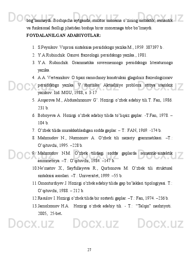 bog’lanmaydi. Boshqacha aytganda, muxtor monema o’zining sintaktik, semantik
va funksional faolligi jihatidan boshqa biror monemaga tobe bo’lmaydi. 
FOYDALANILGAN  ADABIYOTLAR: 
1. S.Peysikov. Voprosi sintaksisa persidskogo yazika M., 1959. 387397 b . 
2. Y.A.Rubinchik. Osnovi frazeologii persidskogo yazika., 1981. 
3. Y.A.   Rubinchik.   Grammatika   sovremennogo   persidskogo   literaturnogo
yazika. 
4. A.A. Vertennikov. O tipax ramochnoy konstruksii glagolnix frazeologizmov
persidskogo   yazika.   V   sbornike:   Aktualniye   problemi   stroya   iranskix
yazikov. Izd. MGU, 1988, s. 3-17 
5. Asqarova   M.,   Abdurahmonov   G’.   Hozirgi   o’zbek   adabiy   tili.T.   Fan,   1986.
231 b. 
6. Boboyeva   A.  Hozirgi  o’zbek  adabiy  tilida  to’liqsiz  gaplar.  -T.Fan,  1978.  –
104 b. 
7. O’zbek tilida murakkablashgan sodda gaplar. – T.: FAN, 1969. -174 b. 
8. Mahmudov   N.,   Nurmonov   A.   O’zbek   tili   nazariy   grammatikasi.   –T.:
O’qituvchi, 1995. –228 b. 
9. Mahmudov   N.M.   O’zbek   tilidagi   sodda   gaplarda   semantik-sintaktik
asimmetriya. –T.: O’qituvchi, 1984. –147 b. 
10. Ne’matov   X.,   Sayfullayeva   R.,   Qurbonova   M.   O’zbek   tili   struktural
sintaksisi asoslari. –T.: Universitet, 1999. –55 b. 
11. Omonturdiyev J. Hozirgi o’zbek adabiy tilida gap bo’laklari tipologiyasi. T.:
O’qituvchi, 1988. – 212 b. 
12. Rasulov I. Hozirgi o’zbek tilida bir sostavli gaplar. –T.: Fan, 1974. –236 b. 
13. Jamolxonov   H.A.       Hozirgi   o`zbek   adabiy   tili.   -   T.:     “Talqin”   nashriyoti.  
2005,    25-bet .
                                                                  27