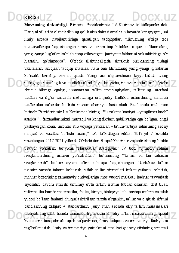 KIRISH  
Mavzuning   dolzarbligi.   Birinchi   Prezidentimiz   I.A.Karimov   ta’kidlaganlaridek:
“Istiqlol yillarida o’zbek tilining qo’llanish doirasi amalda nihoyatda kengaygani, uni
ilmiy   asosda   rivojlantirishga   qaratilgan   tadqiqotlar,   tilimizning   o’ziga   xos
xususiyatlariga   bag’ishlangan   ilmiy   va   ommabop   kitoblar,   o’quv   qo’llanmalari,
yangi-yangi lug’atlar ko’plab chop etilayotgani jamiyat tafakkurini yuksaltirishga o’z
hissasini   qo’shmoqda”.   O’zbek   tilshunosligida   sintaktik   birliklarning   tildagi
vazifalarini   aniqlash   tadqiqi   masalasi   ham   ona   tilimizning   yangi-yangi   qirralarini
ko’rsatib   berishga   xizmat   qiladi.   Yangi   asr   o’qituvchisini   tayyorlashda   uning
pedagogik-psixologik va intellektual salohiyat bo’yicha, innovatsion ta’lim bo’yicha
chuqur   bilimga   egaligi,   innovatsion   ta’lim   texnologiyalari,   ta’limning   interfaol
usullari   va   ilg’or   samarali   metodlariga   oid   ijodiy   faollikni   oshirishning   samarali
usullaridan   xabardor   bo’lishi   muhim   ahamiyat   kasb   etadi.   Bu   borada   muhtaram
birinchi Prezidentimiz I.A.Karimov o’zining “Yuksak ma’naviyat – yengilmas kuch”
asarida “...farzandlarimizni mustaqil va keng fikrlash qobiliyatiga ega bo’lgan, ongli
yashaydigan komil insonlar etib voyaga yetkazish – ta’lim-tarbiya sohasining asosiy
maqsad   va   vazifasi   bo’lishi   lozim,”   deb   ta’kidlagan   edilar.   2017-yil   7-fevralda
imzolangan 2017-2021 yillarda O’zbekiston Respublikasini rivojlantirishning beshta
ustuvor   yo’nalishi   bo’yicha   “Harakatlar   strategiyasi”   IV   bobi   “Ijtimoiy   sohani
rivojlantirishning   ustuvor   yo’nalishlari”   bo’limining   “Ta’lim   va   fan   sohasini
rivojlantirish”   bo’limi   aynan   ta’lim   sohasiga   bag’ishlangan:   “Uzluksiz   ta’lim
tizimini   yanada   takomillashtirish,   sifatli   ta’lim   xizmatlari   imkoniyatlarini   oshirish,
mehnat bozorining zamonaviy ehtiyojlariga mos yuqori malakali  kadrlar tayyorlash
siyosatini   davom   ettirish;   umumiy   o’rta   ta’lim   sifatini   tubdan   oshirish,   chet   tillar,
informatika hamda matematika, fizika, kimyo, biologiya kabi boshqa muhim va talab
yuqori bo’lgan fanlarni chuqurlashtirilgan tarzda o’rganish; ta’lim va o’qitish sifatini
baholashning   xalqaro   4   standartlarini   joriy   etish   asosida   oliy   ta’lim   muassasalari
faoliyatining sifati hamda samaradorligini oshirish, oliy ta’lim muassasalariga qabul
kvotalarini bosqichmabosqich ko’paytirish; ilmiy-tadqiqot va innovatsiya faoliyatini
rag’batlantirish, ilmiy va innovasiya yutuqlarini amaliyotga joriy etishning samarali
                                                                    4