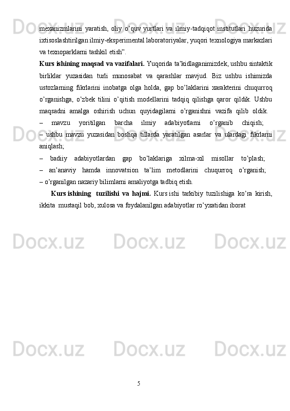 mexanizmlarini   yaratish,   oliy   o’quv   yurtlari   va   ilmiy-tadqiqot   institutlari   huzurida
ixtisoslashtirilgan ilmiy-eksperimental laboratoriyalar, yuqori texnologiya markazlari
va texnoparklarni tashkil etish”. 
Kurs ishining maqsad va vazifalari.  Yuqorida ta’kidlaganimizdek, ushbu sintaktik
birliklar   yuzasidan   turli   munosabat   va   qarashlar   mavjud.   Biz   ushbu   ishimizda
ustozlarning   fikrlarini   inobatga   olga   holda,   gap   bo’laklarini   xarakterini   chuqurroq
o’rganishga,   o’zbek   tilini   o’qitish   modellarini   tadqiq   qilishga   qaror   qildik.   Ushbu
maqsadni   amalga   oshirish   uchun   quyidagilarni   o’rganishni   vazifa   qilib   oldik.  
–   mavzu   yoritilgan   barcha   ilmiy   adabiyotlarni   o’rganib   chiqish;  
–   ushbu   mavzu   yuzasidan   boshqa   tillarda   yaratilgan   asarlar   va   ulardagi   fikrlarni
aniqlash;  
–   badiiy   adabiyotlardan   gap   bo’laklariga   xilma-xil   misollar   to’plash;  
–   an’anaviy   hamda   innovatsion   ta’lim   metodlarini   chuqurroq   o’rganish;  
– o’rganilgan nazariy bilimlarni amaliyotga tadbiq etish.
       Kurs ishining    tuzilishi   va   hajmi.   Kurs ishi   tarkibiy   tuzilishiga   ko’ra   kirish,
ikkita    mustaqil   bob,   xulosa   va   foydalanilgan   adabiyotlar   ro’yxatidan   iborat
                                                                    5 