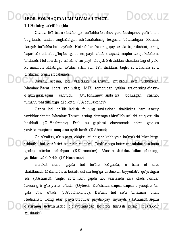 I BOB. HOL HAQIDA UMUMIY MA’LUMOT
1.1.Holning ta’rifi haqida
Odatda   fe’l   bilan   ifodalangan   bo’lakka   bitishuv   yoki   boshqaruv   yo’li   bilan
bog’lanib,   undan   anglashilgan   ish-harakatning   belgisini   bildiradigan   ikkinchi
darajali   bo’lakka   hol   deyiladi.   Hol   ish-harakatning   qay   tarzda   bajarilishini,   uning
bajarilishi bilan bog’liq bo’lgan o’rin, payt, sabab, maqsad, miqdor-daraja kabilarni
bildiradi. Hol ravish, jo’nalish, o’rin-payt, chiqish kelishiklari shakllaridagi ot yoki
ko’makchili   ishlatilgan   so’zlar,   sifat,   son,   fe’l   shakllari,   taqlid   so’z   hamda   so’z
birikmasi orqali ifodalanadi.
Ravish,   asosan,   hol   vazifasini   bajaruvchi   mustaqil   so’z   turkumidir.
Masalan:   Faqat   idora   yaqinidagi   MTS   tomonidan   yakka   traktorning   o’qtin-
o’qtin   gurillagani   eshitildi.   (O’.Hoshimov).   Asta   esa   boshlagan   shamol
tumanni   pastliklarga   olib ketdi. (J.Abdullaxonov).
Gapda   hol   bo’lib   kelish   fe’lning   ravishdosh   shaklining   ham   asosiy
vazifalaridandir.   Masalan:   Tomchilarning   derazaga   chirsillab   urilishi   aniq   eshitila
boshladi.   (O’.Hoshimov).   Erali   bu   gaplarni   choyxonada   odam   gavjum
paytida   maqtana-maqtana   aytib berdi. (S.Ahmad).
Ot jo’nalish, o’rin-payt, chiqish kelishigida kelib yoki ko’makchi bilan birga
ishlatilib   hol   vazifasini   bajarishi   mumkin:   Toshkentga   butun   mamlakatdan   katta
geolog   olimlar   kelishgan.   (S.Karomatov).   Mashina   shiddat   bilan   qaltis   tog’
yo’lidan   uchib ketdi. (O’.Hoshimov).
Harakat   nomi   gapda   hol   bo’lib   kelganda,   u   ham   ot   kabi
shakllanadi:   Mehmonlarni   kutish   uchun   bog`ga   dasturxon   tayyorlatib   qo’yishgan
edi.   (S.Ahmad).   Taqlid   so’z   ham   gapda   hol   vazifasida   kela   oladi:   Toshlar
havoni   g’iz-g’iz   yorib   o’tadi.   (Oybek).   Ko’chadan   dupur-dupur   o’ynoqlab   bir
gala   otlar   o’tadi.   (J.Abdullaxonov).   Ba’zan   hol   so’z   birikmasi   bilan
ifodalanadi:   Tong   otar   payti   bulbullar   paydar-pay   sayraydi.   (S.Ahmad).   Aqlni
o’stirmoq   uchun   hadeb   o’qiyvermasdan   ko’proq   fikrlash   kerak.   («Tafakkur
gulshani»).
                                                                  6 