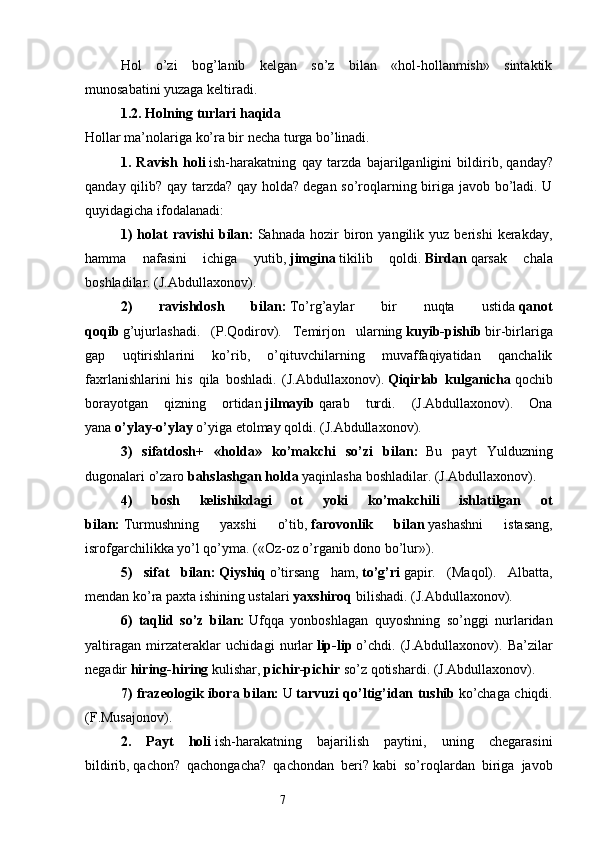 Hol   o’zi   bog’lanib   kelgan   so’z   bilan   «hol-hollanmish»   sintaktik
munosabatini yuzaga keltiradi.
1.2. Holning turlari haqida  
Hollar ma’nolariga ko’ra bir necha turga bo’linadi.
1.   Ravish   holi   ish-harakatning   qay   tarzda   bajarilganligini   bildirib,   qanday?
qanday qilib? qay tarzda? qay holda?   degan so’roqlarning biriga javob bo’ladi. U
quyidagicha ifodalanadi:
1)   holat   ravishi   bilan:   Sahnada   hozir   biron   yangilik  yuz   berishi   kerakday,
hamma   nafasini   ichiga   yutib,   jimgina   tikilib   qoldi.   Birdan   qarsak   chala
boshladilar. (J.Abdullaxonov).
2)   ravishdosh   bilan:   To’rg’aylar   bir   nuqta   ustida   qanot
qoqib   g’ujurlashadi.   (P.Qodirov).   Temirjon   ularning   kuyib-pishib   bir-birlariga
gap   uqtirishlarini   ko’rib,   o’qituvchilarning   muvaffaqiyatidan   qanchalik
faxrlanishlarini   his   qila   boshladi.   (J.Abdullaxonov).   Qiqirlab   kulganicha   qochib
borayotgan   qizning   ortidan   jilmayib   qarab   turdi.   (J.Abdullaxonov).   Ona
yana   o’ylay-o’ylay   o’yiga etolmay qoldi. (J.Abdullaxonov).
3)   sifatdosh+   «holda»   ko’makchi   so’zi   bilan:     Bu   payt   Yulduzning
dugonalari o’zaro   bahslashgan holda   yaqinlasha boshladilar. (J.Abdullaxonov).
4)   bosh   kelishikdagi   ot   yoki   ko’makchili   ishlatilgan   ot
bilan:   Turmushning   yaxshi   o’tib,   farovonlik   bilan   yashashni   istasang,
isrofgarchilikka yo’l qo’yma. («Oz-oz o’rganib dono bo’lur»).
5)   sifat   bilan:   Qiyshiq   o’tirsang   ham,   to’g’ri   gapir.   (Maqol).   Albatta,
mendan ko’ra paxta ishining ustalari   yaxshiroq   bilishadi. (J.Abdullaxonov).
6)   taqlid   so’z   bilan:   Ufqqa   yonboshlagan   quyoshning   so’nggi   nurlaridan
yaltiragan   mirzateraklar   uchidagi   nurlar   lip-lip   o’chdi.   (J.Abdullaxonov).   Ba’zilar
negadir   hiring-hiring   kulishar,   pichir-pichir   so’z qotishardi. (J.Abdullaxonov).
7) frazeologik ibora bilan:   U   tarvuzi qo’ltig’idan tushib   ko’chaga chiqdi.
(F.Musajonov).
2.   Payt   holi   ish-harakatning   bajarilish   paytini,   uning   chegarasini
bildirib,   qachon?   qachongacha?   qachondan   beri?   kabi   so’roqlardan   biriga   javob
                                                                  7 