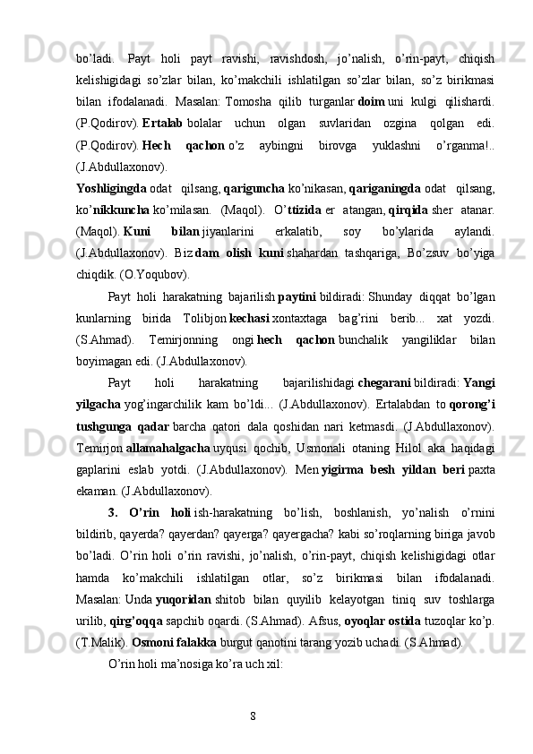 bo’ladi.     Payt   holi   payt   ravishi,   ravishdosh,   jo’nalish,   o’rin-payt,   chiqish
kelishigidagi   so’zlar   bilan,   ko’makchili   ishlatilgan   so’zlar   bilan,   so’z   birikmasi
bilan   ifodalanadi.   Masalan:   Tomosha   qilib   turganlar   doim   uni   kulgi   qilishardi.
(P.Qodirov).   Ertalab   bolalar   uchun   olgan   suvlaridan   ozgina   qolgan   edi.
(P.Qodirov).   Hech   qachon   o’z   aybingni   birovga   yuklashni   o’rganma!..
(J.Abdullaxonov).  
Yoshligingda   odat   qilsang,   qariguncha   ko’nikasan,   qariganingda   odat   qilsang,
ko’ nikkuncha   ko’milasan.   (Maqol).   O’ ttizida   er   atangan,   qirqida   sher   atanar.
(Maqol).   Kuni   bilan   jiyanlarini   erkalatib,   soy   bo’ylarida   aylandi.
(J.Abdullaxonov).   Biz   dam   olish   kuni   shahardan   tashqariga,   Bo’zsuv   bo’yiga
chiqdik. (O.Yoqubov).
Payt   holi   harakatning   bajarilish   paytini   bildiradi:   Shunday   diqqat   bo’lgan
kunlarning   birida   Tolibjon   kechasi   xontaxtaga   bag’rini   berib...   xat   yozdi.
(S.Ahmad).   Temirjonning   ongi   hech   qachon   bunchalik   yangiliklar   bilan
boyimagan edi. (J.Abdullaxonov).
Payt   holi   harakatning   bajarilishidagi   chegarani   bildiradi:   Yangi
yilgacha   yog’ingarchilik   kam   bo’ldi...   (J.Abdullaxonov).   Ertalabdan   to   qorong’i
tushgunga   qadar   barcha   qatori   dala   qoshidan   nari   ketmasdi.   (J.Abdullaxonov).
Temirjon   allamahalgacha   uyqusi   qochib,   Usmonali   otaning   Hilol   aka   haqidagi
gaplarini   eslab   yotdi.   (J.Abdullaxonov).   Men   yigirma   besh   yildan   beri   paxta
ekaman. (J.Abdullaxonov).
3.   O’rin   holi   ish-harakatning   bo’lish,   boshlanish,   yo’nalish   o’rnini
bildirib,   qayerda? qayerdan? qayerga? qayergacha?   kabi so’roqlarning biriga javob
bo’ladi.   O’rin   holi   o’rin   ravishi,   jo’nalish,   o’rin-payt,   chiqish   kelishigidagi   otlar
hamda   ko’makchili   ishlatilgan   otlar,   so’z   birikmasi   bilan   ifodalanadi.
Masalan:   Unda   yuqoridan   shitob   bilan   quyilib   kelayotgan   tiniq   suv   toshlarga
urilib,   qirg’oqqa   sapchib oqardi. (S.Ahmad). Afsus,   oyoqlar ostida   tuzoqlar ko’p.
(T.Malik).   Osmoni falakka   burgut qanotini tarang yozib uchadi. (S.Ahmad).
O’rin holi ma’nosiga ko’ra uch xil:
                                                                  8 