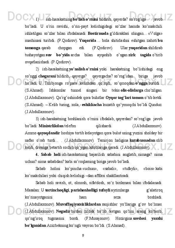 1)   ish-harakatning   bo’lish   o’rnini   bildirib,   qayerda?   so’rog’iga   javob
bo’ladi.   U   o’rin   ravishi,   o’rin-payt   kelishigidagi   so’zlar   hamda   ko’makchili
ishlatilgan   so’zlar   bilan   ifodalanadi:   Bostirmada   g’ildiraklari   olingan...   «Volga»
mashinasi   turibdi.   (P.Qodirov).   Yuqorida   ...   bola   shitirlashni   eshitgan   zahoti   bu
tomonga   qarab   chopgan   edi.   (P.Qodirov).   Ular   yuqoridan   shildirab
tushayotgan   suv   bo’yida   archa   bilan   ayqashib   o’sgan   zirk   tagida   o’tirib
ovqatlanishadi. (P.Qodirov).
2)   ish-harakatning   yo’nalish   o’rnini   yoki   harakatning   bo’lishidagi   eng
so’nggi   chegarani   bildirib,     qayerga?   qayergacha?   so’rog’idan   biriga   javob
bo’ladi:   U   Tolibjonga   ro’para   kelishdan   qo’rqib,   so’qmoqdan   o’ngga   burildi...
(S.Ahmad).   Ishkomlar   tunnel   singari   bir   tekis   olis-olislarga   cho’zilgan.
(J.Abdullaxonov). Qo’rg’oshindek qora bulutlar   Oyqor tog’lari tomon   o’tib ketdi.
(S.Ahmad). – Kelib turing, xola,-   eshikkacha   kuzatib qo’ymoqchi bo’ldi Qunduz.
(J.Abdullaxonov).
3)   ish-harakatning   boshlanish   o’rnini   ifodalab,   qayerdan?   so’rog’iga     javob
bo’ladi:   Ministrlikdan   telefon   qilishardi.   (J.Abdullaxonov).
Ammo   qayoqdandir   hoshiya tortib kelayotgan qora bulut uning yuzini sholday bir
nafas   o’rab   turdi...   .   (J.Abdullaxonov).   Temirjon   haligina   kutubxonadan   olib
kelib, divanga betartib sochib qo’ygan kitoblariga qaradi. (J.Abdullaxonov).
4.   Sabab   holi   ish-harakatning   bajarilish   sababini   anglatib,   nimaga?   nima
uchun? nima sababdan?   kabi so’roqlarning biriga javob bo’ladi.
Sabab   holini   ko’pincha   «uchun»,   «sabali»,   «tufayli»,   «bois»   kabi
ko’makchilari yoki chiqish kelishigi –dan   affiksi shakllantiradi.
Sabab   holi   ravish,   ot,   olmosh,   sifatdosh,   so’z   birikmasi   bilan   ifodalanadi.
Masalan:   U   tortinchoqligi ,   parishonholligi   tufayli   ayrimlarga   g’alatiroq
ko’rinayotganini   ham   seza   boshladi.
(J.Abdullaxonov).   Muvaffaqiyatsizliklardan   ranjishlar   yo’llariga   g’ov   bo’lmas.
(J.Abdullaxonov).   Negadir   birdan   zildek   bo’lib   ketgan   qo’lini   arang   ko’tarib,
qo’ng’iroq   tugmasini   bordi.   (F.Musajonov).   Hozirgina   savdosi   yaxshi
bo’lganidan   Azizbekning ko’ngli vayron bo’ldi. (S.Ahmad).
                                                                  9