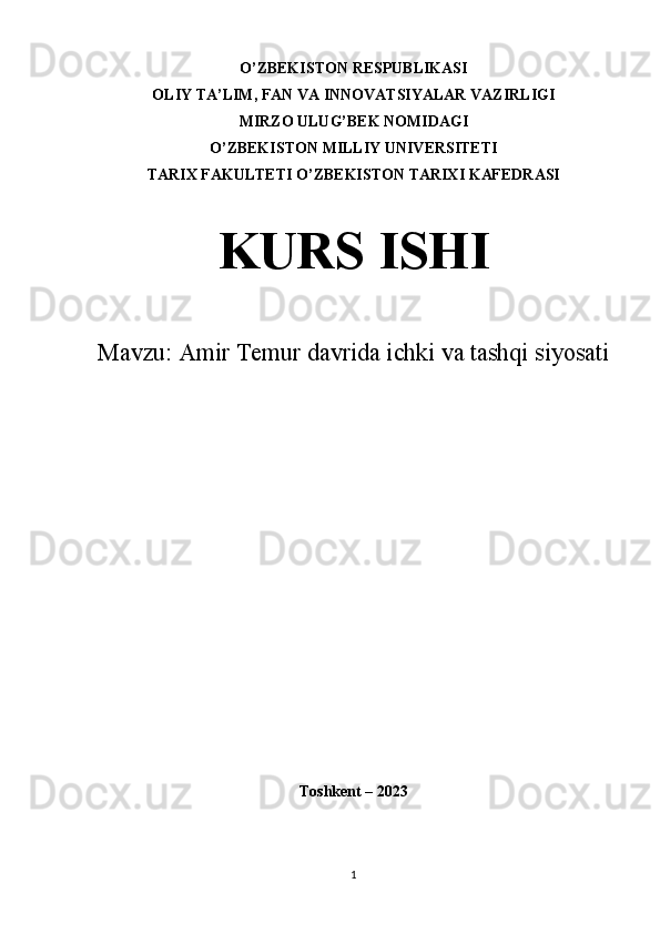 O’ZBEKISTON RESPUBLIKASI
OLIY TA’LIM, FAN VA INNOVATSIYALAR VAZIRLIGI
MIRZO ULUG’BEK NOMIDAGI
O’ZBEKISTON MILLIY UNIVERSITETI
TARIX FAKULTETI O’ZBEKISTON TARIXI KAFEDRASI
KURS ISHI
Mavzu:  Amir Temur davrida ichki va tashqi siyosati
Toshkent – 2023
1 