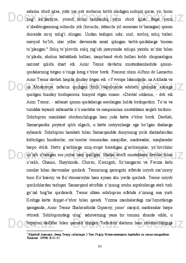 sahroni obod qilsa, yoki yer osti suvlarini tortib oladigan inshoot qursa, yo, biron
bog’   ko’kartirsa,   yoxud   biron   tashlandiq   yerni   obod   qilsa,   faqat   yerni
o’zlashtirganining uchinchi yili (birinchi, ikkinchi yil umuman to’lamagan) qonun
doirasda   xiroj   solig’i   olingan.   Undan   tashqari   ushr,   mol,   suvloq   soliq   turlari
mavjud   bo’lib,   ular   yillar   davomida   amal   qilingan   tartib-qoidalarga   binoan
to’plangan. 3
  Soliq   to’plovchi   soliq   yig’ish   jarayonida   soliqni   yaxshi   so’zlar   bilan
to’plashi,   aholini   kaltaklash   hollari,   zanjirband   etish   hollari   kelib   chiqmasligini
nazorat   qilishi   shart   edi.   Amir   Temur   davlatni   mustaxkamlashda   qonun-
qoidalarning tutgan o’rniga keng e’tibor  berdi. Fransuz olimi Alfons de Lamartin
Amir Temur davlati haqida shuday degan edi: «Yevropa Iskandarda, na Atillada va
na   Moskoviya   zafarini   quchgan   fotih   Napoleonda   adolatli   qonunlar   asosiga
qurilgan   bunday   boshqaruvni   bunyod   etgan   emas».   «Davlat   ishlarini,   -   deb   edi
Amir  Temur , - saltanat  qonun-qoidalariga  asoslaigan  holda boshqardim. To’ra va
tuzukka tayanib saltanatda o’z martaba va maqomimni mustahkam saqlab turdim».
Sohibqiron   mamlakat   obodonchiligiga   ham   juda   katta   e’tibor   berdi.   Dastlab,
Samarqandni   poytaxt   qilib   olgach,   u   katta   imtiyozlarga   ega   bo’lgan   shaharga
aylanadi.   Sohibqiron   harakati   bilan   Samarqandda   dunyoning   yirik   shaharlaridan
keltirilgan   binokorlar,   me’morlar   tomonidan   masjidlar,   madrasalar,   maqbaralar
barpo   etildi.   Hatto   g’ariblarga   oziq-ovqat   beradigan   g’aribxonalar,   yo’lovchilar
qo’nib  o’tadigan  sus   joylar   ham  qurilgan. Shahar   atrofi  mustahkam  devolar   bilan
o’ralib,   Ohanin,   Shayxzoda,   Chorsu,   Korizgoh,   So’zangaron   va   Feruza   kabi
nomlar   bilan   darvozalar   quriladi.   Temurning   qarorgohi   sifatida   noyob   ma’muriy
bino   Ko’ksaroy   va   Bo’stonsaroylar   ham   aynan   shu   yerda   quriladi.   Temur   noyob
qurilishlardan   tashqari   Samarqand   atrofida   o’zining   xeshu   aqrabolariga   atab   turli
go’zal   bog’lar   qurdirardi.   Temur   ulkan   sohibqiron   sifatida   o’zining   ona   yurti
Keshga   katta   diqqat-e’tibor   bilan   qaradi.   Yozma   manbalardagi   ma’lumotlariga
qaraganda,   Amir   Temur   Shahrisabzda   Oqsaroy,   jome’   masjid,   madrasalar   barpo
ettiradi.   Sohibqirondagi   ulug’   sahovatning   yana   bir   tomoni   shunda   ediki,   u
bepoyon   dashtlar   bilan   qamrab   olingan   Turkiston   shahrini   ham   obodonchiligiga
3
  Бўрибой Аҳмедов. Амир Темур сабоқлари 2-Том. Ғафур Ғулом номидаги Адабийот ва саньат нашрийоти. 
Тошкент. 1999й.  B.32-42
10 