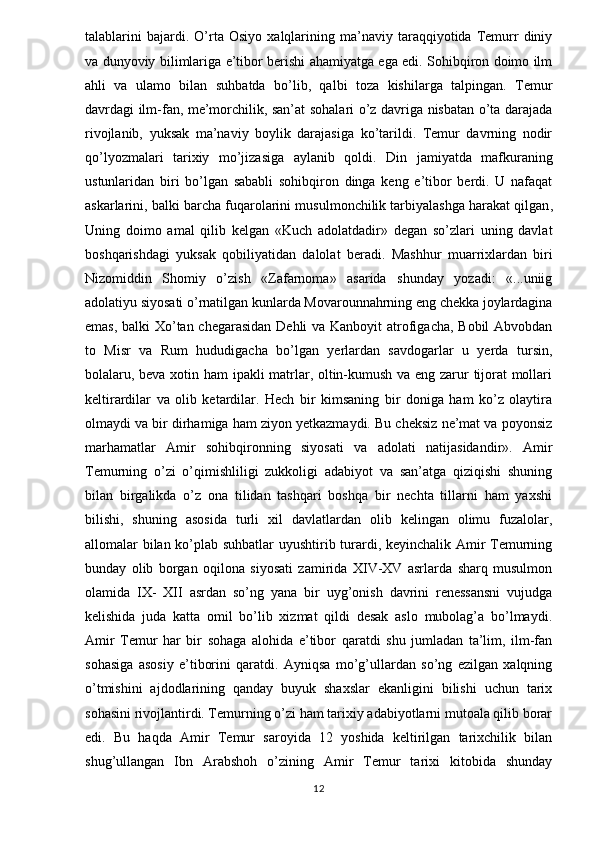 talablarini   bajardi.   O’rta   Osiyo   xalqlarining   ma’naviy   taraqqiyotida  Temurr   diniy
va dunyoviy bilimlariga e’tibor berishi ahamiyatga ega edi. Sohibqiron doimo ilm
ahli   va   ulamo   bilan   suhbatda   bo’lib,   qalbi   toza   kishilarga   talpingan.   Temur
davrdagi ilm-fan, me’morchilik, san’at sohalari o’z davriga nisbatan o’ta darajada
rivojlanib,   yuksak   ma’naviy   boylik   darajasiga   ko’tarildi.   Temur   davrning   nodir
qo’lyozmalari   tarixiy   mo’jizasiga   aylanib   qoldi.   Din   jamiyatda   mafkuraning
ustunlaridan   biri   bo’lgan   sababli   sohibqiron   dinga   keng   e’tibor   berdi.   U   nafaqat
askarlarini, balki barcha fuqarolarini musulmonchilik   tarbiyalashga harakat qilgan ,
Uning   doimo   amal   qilib   kelgan   «Kuch   adolatdadir»   degan   so’zlari   uning   davlat
boshqarishdagi   yuksak   qobiliyatidan   dalolat   beradi.   Mashhur   muarrixlardan   biri
Nizomiddin   Shomiy   o’zish   «Zafarnoma»   asarida   shunday   yozadi:   «...uniig
adolatiyu siyosati o’rnatilgan kunlarda Movarounnahrning eng chekka joylardagina
emas, balki Xo’tan chegarasidan  Dehli  va Kanboyit  atrofigacha, Bobil  Abvobdan
to   Misr   va   Rum   hududigacha   bo’lgan   yerlardan   savdogarlar   u   yerda   tursin,
bolalaru, beva xotin ham ipakli matrlar, oltin-kumush va eng zarur tijorat mollari
keltirardilar   va   olib   ketardilar.   Hech   bir   kimsaning   bir   doniga   ham   ko’z   olaytira
olmaydi va bir dirhamiga ham ziyon yetkazmaydi. Bu cheksiz ne’mat va poyonsiz
marhamatlar   Amir   sohibqironning   siyosati   va   adolati   natijasidandir».   Amir
Temurning   o’zi   o’qimishliligi   zukkoligi   adabiyot   va   san’atga   qiziqishi   shuning
bilan   birgalikda   o’z   ona   tilidan   tashqari   boshqa   bir   nechta   tillarni   ham   yaxshi
bilishi,   shuning   asosida   turli   xil   davlatlardan   olib   kelingan   olimu   fuzalolar,
allomalar bilan ko’plab suhbatlar uyushtirib turardi, keyinchalik Amir Temurning
bunday   olib   borgan   oqilona   siyosati   zamirida   XIV-XV   asrlarda   sharq   musulmon
olamida   IX-   XII   asrdan   so’ng   yana   bir   uyg’onish   davrini   renessansni   vujudga
kelishida   juda   katta   omil   bo’lib   xizmat   qildi   desak   aslo   mubolag’a   bo’lmaydi.
Amir   Temur   har   bir   sohaga   alohida   e’tibor   qaratdi   shu   jumladan   ta’lim,   ilm-fan
sohasiga   asosiy   e’tiborini   qaratdi.   Ayniqsa   mo’g’ullardan   so’ng   ezilgan   xalqning
o’tmishini   ajdodlarining   qanday   buyuk   shaxslar   ekanligini   bilishi   uchun   tarix
sohasini rivojlantirdi. Temurning o’zi ham tarixiy adabiyotlarni mutoala qilib borar
edi.   Bu   haqda   Amir   Temur   saroyida   12   yoshida   keltirilgan   tarixchilik   bilan
shug’ullangan   Ibn   Arabshoh   o’zining   Amir   Temur   tarixi   kitobida   shunday
12 