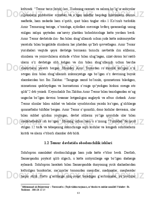 keltiradi: “Temur tarix (kitob) lari, Xudoning raxmati va salomi bo’lg’ur anbiyolar
«Qissalarni   podshohlar   siyratlari   va   o’tgan   salaflar   haqidagi   hikoyalarni   doimo-
saafarda,   ham   xadarda   ham   o’qutib,   qunt   bilan   tinglar   edi».1   Ko’rinib   turibdiki
Amir  Temurning  tarixga,  o’tmishga,  ajdodlari   merosiga  befarq  qaramasligi   uning
ezilgan   xalqni   qaytadan   ma’naviy   jihatdan   birlashtirishiga   katta   yordam   berdi.
Amir Temur davlatida ilm- fan bilan shug’ullanish uchun juda katta imkonoyatlar
yaratishi bilan birgalikda olimlarni har jihatdan qo’llab quvvatlagan. Amir Temur
yurishalari   vaqtida   qaysi   davlatga   bormasin   birinchi   navbatda   ilm   ahllarini,
olimlarni   va   yozuvchilarni   alohida   e’tibor   bilan   ulug’lagan,   izzat-ikrom   ko’rsatib
ularni   o’z   davlatiga   olib   kelgan   va   ilm   bilan   shug’ullanish   uchun   barcha
sharoitlarni   yaratib   bergan.   Shunday   Amir   Temurdan   ro’shnolik   ko’rgan   o’zi
sevgan   ilmi   bilan   shug’ullanish   imkoniyatiga   ega   bo’lgan   o’z   davrining   buyuk
shaxslaridan   biri   Ibn   Xaldun:   “Tangriga   xamd   bo’lsinki,   qimmatimni   biladigan,
xizmatimni   qadrlaydigan   va   hurmatimni   o’rniga   qo’yadigan   kishini   menga   ato
qildi”2 deb yozadi. Keyinchalik Ibn Xaldun Amir Temur bilan tanishgandan so’ng
ungacha   bo’lgan   davrini   besamar   ketganligini   anglaydi   va   afsus   chekadi.   Amir
Temur   olimlar   bilan   suhbat   va   bahslar   uyushtirishni   yaxshi   k о ’rgan,   g’oliblarga
qimmatbaho tuhfalar bergan. Amir Temur o’qimishli, dono kishilar davrasini, ular
bilan   suhbat   qilishni   yoqtirgan,   davlat   ishlarini   yo’lga   qoyishda   ular   bilan
maslahatlashib   ish   ko’rgan. 5
  Shuning   uchun   ham   u   o’zining   “Tuzuklari”da   qayd
etilgan  12  toifa  va   tabaqaning  ikkinchisiga  aqlli  kishilar  va   kengash  sohiblarlarni
kiritdi va ularni e’tiborli shaxslar deb bildi.
1.2 Temur davlatida obodonchilik ishlari
Sohibqiron   mamlakat   obodonchiligiga   ham   juda   katta   e’tibor   berdi.   Dastlab,
Samarqandni   poytaxt   qilib   olgach,   u   katta   imtiyozlarga   ega   bo’lgan   shaharga
aylanadi.   Sohibqiron   harakati   bilan   Samarqandda   dunyoning   yirik   shaharlaridan
keltirilgan   binokorlar,   me’morlar   tomonidan   masjidlar,   madrasalar,   maqbaralar
barpo   etildi.   Hatto   g’ariblarga   oziq-ovqat   beradigan   g’aribxonalar,   yo’lovchilar
5
 Muhammad ali Balijuvoniy – Tarixi nofei. (Tojik tilidan tarjimasi, so’zboshi va izohlar muallifi Vohidov. Sh. 
Toshkent:. 2001.B.12-15
13 