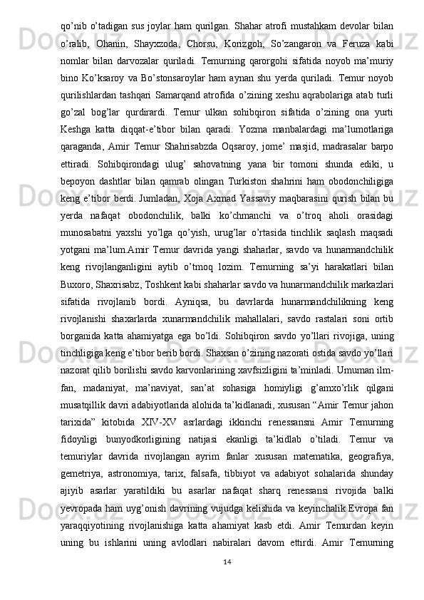 qo’nib  o’tadigan  sus   joylar   ham  qurilgan. Shahar   atrofi  mustahkam  devolar   bilan
o’ralib,   Ohanin,   Shayxzoda,   Chorsu,   Korizgoh,   So’zangaron   va   Feruza   kabi
nomlar   bilan   darvozalar   quriladi.   Temurning   qarorgohi   sifatida   noyob   ma’muriy
bino   Ko’ksaroy   va   Bo’stonsaroylar   ham   aynan   shu   yerda   quriladi.   Temur   noyob
qurilishlardan   tashqari   Samarqand   atrofida   o’zining   xeshu   aqrabolariga   atab   turli
go’zal   bog’lar   qurdirardi.   Temur   ulkan   sohibqiron   sifatida   o’zining   ona   yurti
Keshga   katta   diqqat-e’tibor   bilan   qaradi.   Yozma   manbalardagi   ma’lumotlariga
qaraganda,   Amir   Temur   Shahrisabzda   Oqsaroy,   jome’   masjid,   madrasalar   barpo
ettiradi.   Sohibqirondagi   ulug’   sahovatning   yana   bir   tomoni   shunda   ediki,   u
bepoyon   dashtlar   bilan   qamrab   olingan   Turkiston   shahrini   ham   obodonchiligiga
keng  e’tibor  berdi.   Jumladan ,  Xoja  Axmad  Yassaviy  maqbarasini   qurish   bilan  bu
yerda   nafaqat   obodonchilik,   balki   ko’chmanchi   va   o’troq   aholi   orasidagi
munosabatni   yaxshi   yo’lga   qo’yish,   urug’lar   o’rtasida   tinchlik   saqlash   maqsadi
yotgani   ma’lum.Amir   Temur   davrida   yangi   shaharlar,   savdo   va   hunarmandchilik
keng   rivojlanganligini   aytib   o’tmoq   lozim.   Temurning   sa’yi   harakatlari   bilan
Buxoro, Shaxrisabz, Toshkent kabi shaharlar savdo va hunarmandchilik markazlari
sifatida   rivojlanib   bordi.   Ayniqsa,   bu   davrlarda   hunarmandchilikning   keng
rivojlanishi   shaxarlarda   xunarmandchilik   mahallalari,   savdo   rastalari   soni   ortib
borganida   katta   ahamiyatga   ega   bo’ldi.   Sohibqiron   savdo   yo’llari   rivojiga,   uning
tinchligiga keng e’tibor berib bordi. Shaxsan o’zining nazorati ostida savdo yo’llari
nazorat qilib borilishi savdo karvonlarining xavfsizligini ta’minladi.  Umuman ilm-
fan,   madaniyat,   ma’naviyat,   san’at   sohasiga   homiyligi   g’amxo’rlik   qilgani
musatqillik davri adabiyotlarida alohida ta’kidlanadi, xususan “Amir Temur jahon
tarixida”   kitobida   XIV-XV   asrlardagi   ikkinchi   renessansni   Amir   Temurning
fidoyiligi   bunyodkorligining   natijasi   ekanligi   ta’kidlab   o’tiladi.   Temur   va
temuriylar   davrida   rivojlangan   ayrim   fanlar   xususan   matematika,   geografiya,
gemetriya,   astronomiya,   tarix,   falsafa,   tibbiyot   va   adabiyot   sohalarida   shunday
ajiyib   asarlar   yaratildiki   bu   asarlar   nafaqat   sharq   renessansi   rivojida   balki
yevropada ham uyg’onish davrining vujudga kelishida va keyinchalik Evropa fan
yaraqqiyotining   rivojlanishiga   katta   ahamiyat   kasb   etdi.   Amir   Temurdan   keyin
uning   bu   ishlarini   uning   avlodlari   nabiralari   davom   ettirdi.   Amir   Temurning
14