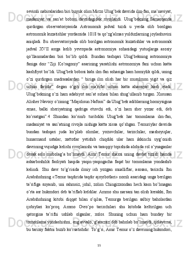 sevimli nabiralaridan biri buyuk olim Mirzo Ulug’bek davrida ilm-fan, ma’naviyat,
madaniyat   va   san’at   bobosi   davridagidek   rivojlandi.   Ulug’bekning   Samarqanda
qurdirgan   observatoriyasida   Astronomik   jadval   tuzdi   u   yerda   olib   borilgan
astronomik kuzatishlar yordamida 1018 ta qo’zg’almas yulduzlarning joylashuvini
aniqladi.   Bu   observatoriyada   olib   borilgan   astronomik   kuzatishlar   va   astronomik
jadval   XVII   asrga   kelib   yevropada   astronomiya   sohasidagi   yutuqlarga   asosiy
qo’llanmalardan   biri   bo’lib   qoldi.   Bundan   tashqari   Ulug’bekning   astronomiya
faniga   doir   “Ziji   Ko’ragoniy”   asarining   yaratilishi   astronomiya   fani   uchun   katta
kashfiyot bo’ldi. Ulug’bek bobosi kabi ilm-fan sohasiga ham homiylik qildi, uning
o’zi   qurdirgan   madrasalardan   “   biriga   ilm   olish   har   bir   musulmon   yigit   va   qiz
uchun   farzdir”   degan   o’giti   ilm   ma’rifat   uchun   katta   ahamiyat   kasb   etadi.
Ulug’bekning o’zi ham adabiyot san’at sohasi  bilan shug’ullanib turgan. Xususan
Alisher Navoiy o’zining “Majolisun Nafoisi” da Ulug’bek adiblarning homiysigina
emas,   balki   sheriyatning   qadriga   etuvchi   edi,   o’zi   ham   sher   yozar   edi,   deb
ko’rsatgan”.4   Shundan   ko’rinib   turibdiki   Ulug’bek   har   tomonlama   ilm-fan,
madaniyat   va   san’atning   rivojla   nishiga   katta   xissa   qo’shgan.   Temuriylar   davrida
bundan   tashqari   juda   ko’plab   olimlar,   yozuvchilar,   tarixchilar,   mashoyiqlar,
hunarmand   ustalar,   xattotlar   yetishib   chiqdiki   ular   ham   ikkinchi   uyg’onish
davrining vujudga kelishi rivojlanishi va taraqqiy topishida alohida rol o’ynaganlar
desak   aslo   mubolag’a   bo’lmaydi.   Amir   Temur   shaxsi   uning   davlat   tuzish   hamda
askarboshilik   faoliyati   haqida   yaqin-yaqingacha   faqat   bir   tomonlama   yondashib
kelindi.   Shu   davr   to’g’risida   ilmiy   ish   yozgan   mualliflar,   asosan,   tarixchi   Ibn
Arabshohning «Temur taqdirida taqdir ajoyibotlari» nomli asaridagi unga berilgan
ta’rifiga   suyanib,   uni   rahmsiz,   johil,   zolim   Chingizxondan   hech   kam   bo’lmagan
o’rta asr hukmdori deb ta’riflab keldilar. Ammo shu narsani tan olish kerakki, Ibn
Arabshohning   kitobi   diqqat   bilan   o’qilsa,   Temurga   berilgan   salbiy   baholardan
ijobiylari   ko’proq.   Ammo   Ovro’po   tarixchilari   shu   kitobda   keltirilgan   uch
qatorgina   ta’rifni   ushlab   olganlar,   xolos.   Shuning   uchun   ham   bunday   bir
tomonlama yondashishni, eng avvalo, g’arazsiz deb baholab bo’lmaydi, qolaversa,
bu tarixiy faktni buzib ko’rsatishdir. To’g’ri, Amir Temur o’z davrining hukmdori,
15 