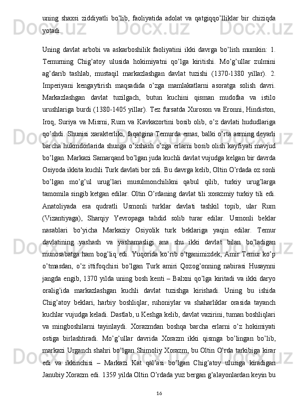 uning   shaxsi   ziddiyatli   bo’lib,   faoliyatida   adolat   va   qatgiqqo’lliklar   bir   chiziqda
yotadi. 
Uning   davlat   arbobi   va   askarboshilik   faoliyatini   ikki   davrga   bo’lish   mumkin:   1.
Temurning   Chig’atoy   ulusida   hokimiyatni   qo’lga   kiritishi.   Mo’g’ullar   zulmini
ag’darib   tashlab,   mustaqil   markazlashgan   davlat   tuzishi   (1370-1380   yillar).   2.
Imperiyani   kengaytirish   maqsadida   o’zga   mamlakatlarni   asoratga   solish   davri.
Markazlashgan   davlat   tuzilgach,   butun   kuchini   qisman   mudofaa   va   istilo
urushlariga  burdi  (1380-1405 yillar). Tez fursatda  Xuroson va Eronni, Hindiston,
Iroq,   Suriya   va   Misrni,   Rum   va   Kavkazortini   bosib   olib,   o’z   davlati   hududlariga
qo’shdi. Shunisi xarakterliki, faqatgina Temurda emas, balki o’rta asrning deyarli
barcha hukmdorlarida shunga o’xshash o’zga erlarni bosib olish kayfiyati mavjud
bo’lgan. Markazi Samarqand bo’lgan juda kuchli davlat vujudga kelgan bir davrda
Osiyoda ikkita kuchli Turk davlati bor zdi. Bu davrga kelib, Oltin O’rdada oz sonli
bo’lgan   mo’g’ul   urug’lari   musulmonchilikni   qabul   qilib,   turkiy   urug’larga
tamomila singib ketgan edilar. Oltin O’rdaning davlat tili xorazmiy turkiy tili edi.
Anatoliyada   esa   qudratli   Usmonli   turklar   davlati   tashkil   topib,   ular   Rum
(Vizantiyaga),   Sharqiy   Yevropaga   tahdid   solib   turar   edilar.   Usmonli   beklar
nasablari   bo’yicha   Markaziy   Osiyolik   turk   beklariga   yaqin   edilar.   Temur
davlatining   yashash   va   yashamasligi   ana   shu   ikki   davlat   bilan   bo’ladigan
munosabatga  ham   bog’liq  edi. Yuqorida ko’rib o’tganimizdek,  Amir  Temur   ko’p
o’tmasdan,   o’z   ittifoqchisi   bo’lgan   Turk   amiri   Qozog’onning   nabirasi   Husaynni
jangda   engib,  1370   yilda   uning   bosh   kenti   –   Balxni   qo’lga   kiritadi   va  ikki   daryo
oralig’ida   markazlashgan   kuchli   davlat   tuzishga   kirishadi.   Uning   bu   ishida
Chig’atoy   beklari,   harbiy   boshliqlar,   ruhoniylar   va   shaharliklar   orasida   tayanch
kuchlar vujudga keladi. Dastlab, u Keshga kelib, davlat vazirini, tuman boshliqlari
va   mingboshilarni   tayinlaydi.   Xorazmdan   boshqa   barcha   erlarni   o’z   hokimiyati
ostiga   birlashtiradi.   Mo’g’ullar   davrida   Xorazm   ikki   qismga   bo’lingan   bo’lib,
markazi Urganch shahri bo’lgan Shimoliy Xorazm, bu Oltin O’rda tarkibiga kirar
edi   va   ikkinchisi   –   Markazi   Kat   qal’asi   bo’lgan   Chig’atoy   ulusiga   kiradigan
Janubiy Xorazm edi. 1359 yilda Oltin O’rdada yuz bergan g’alayonlardan keyin bu
16 